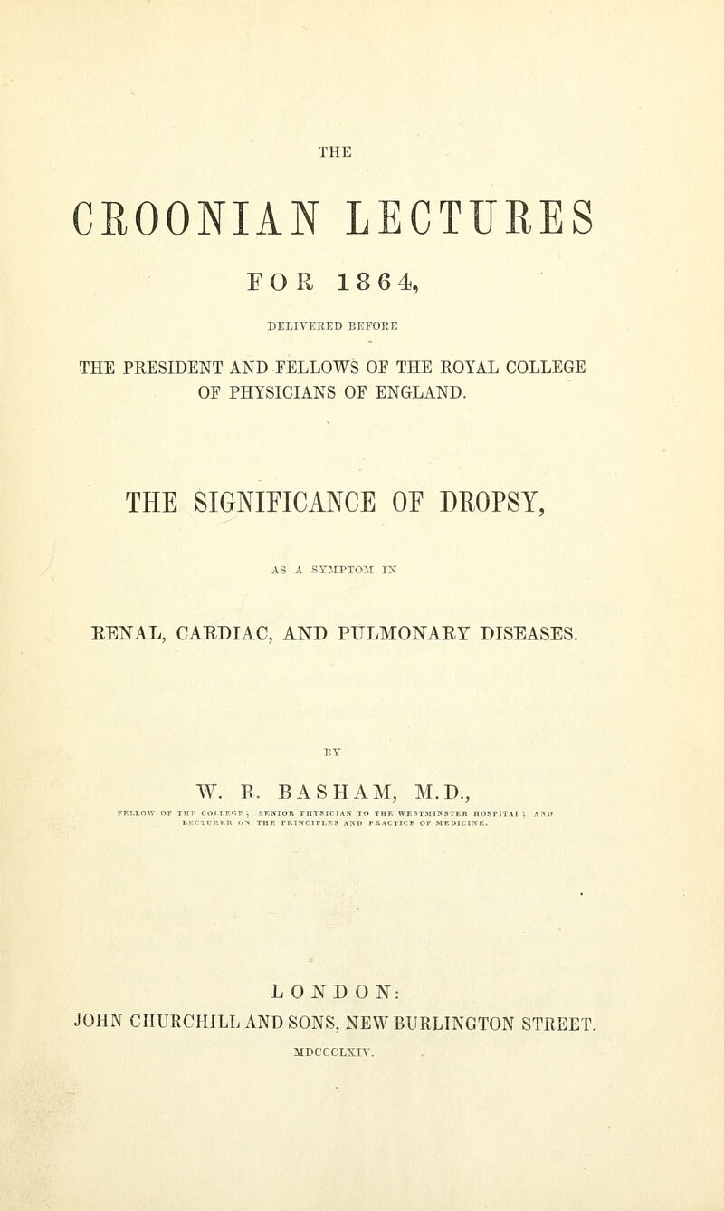 THE CROONIAN LECTURES EOR 18 6 4, DELIVERED EEFOEE THE PRESIDENT AND EELLOWS OE THE ROYAL COLLEGE OE PHYSICIANS OF ENGLAND. THE SIGNIFICANCE OF DEOPSY, AS A SYMPTOM IN RENAL, CARDIAC, AND PULMONARY DISEASES. W. R. B AS HAM, M.D., LONDON: JOHN CHURCHILL AND SONS, NEW BURLINGTON STREET. MDCCCLXIV.