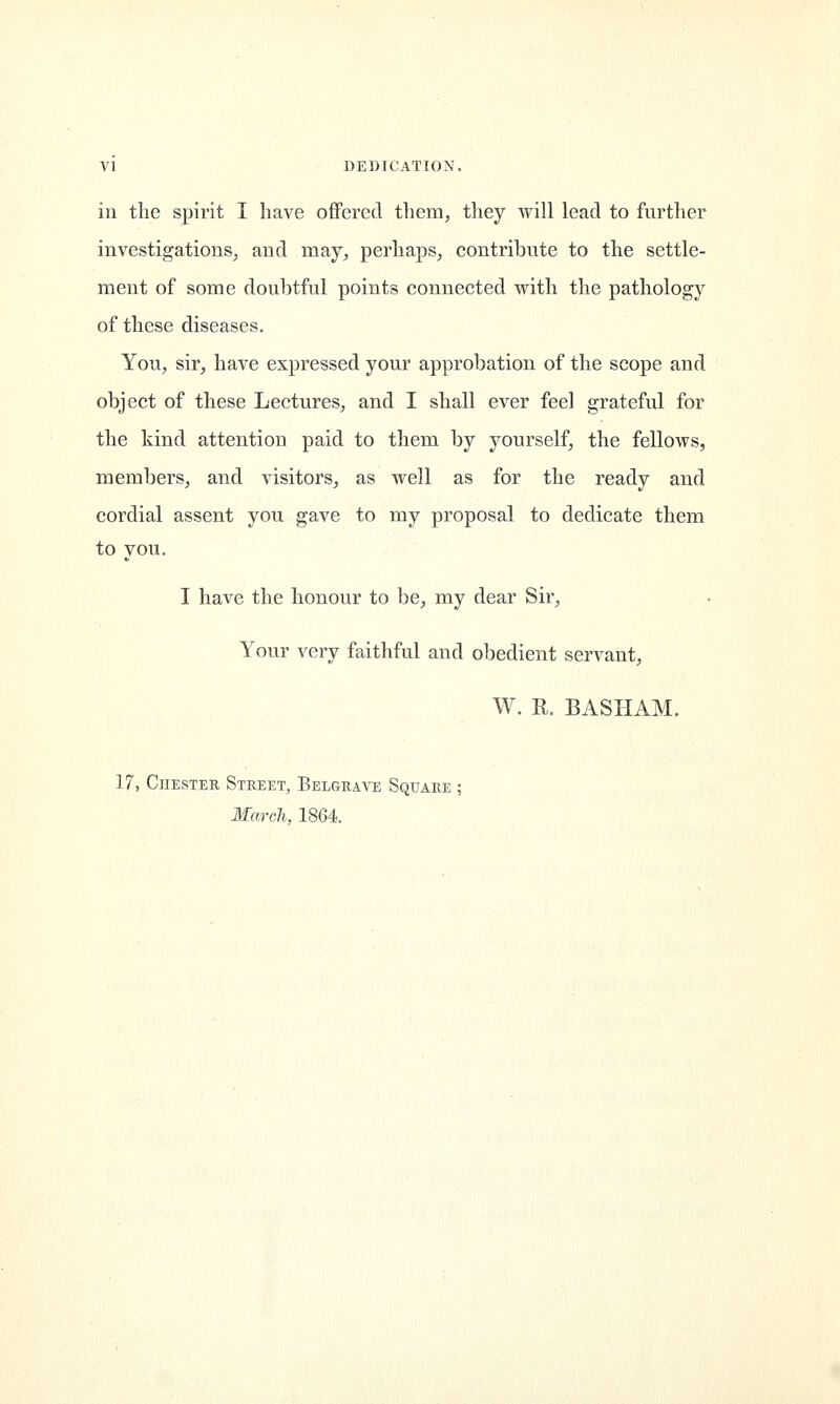 in the spirit I have offered them, they will lead to further investigations, and may, perhaps, contribute to the settle- ment of some doubtful points connected with the pathology of these diseases. You, sir, have expressed your approbation of the scope and object of these Lectures, and I shall ever feel grateful for the kind attention paid to them by yourself, the fellows, members, and visitors, as well as for the ready and cordial assent you gave to my proposal to dedicate them to you. I have the honour to be, my dear Sir, Your very faithful and obedient servant, W. R. BASHAM. 17, Chester Street, Belgrave Square ; March, 1864.