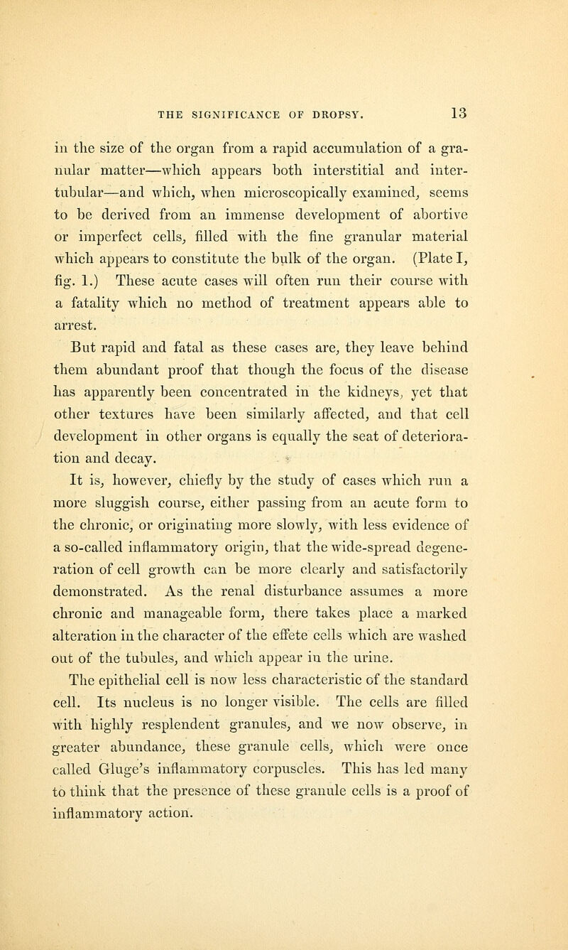 in the size of the organ from a rapid accumulation of a gra- nular matter—which appears both interstitial and inter- tubular—and which, when microscopically examined, seems to be derived from an immense development of abortive or imperfect cells, filled with the fine granular material which appears to constitute the bulk of the organ. (Plate I, fig. 1.) These acute cases will often run their course with a fatality which no method of treatment appears able to arrest. But rapid and fatal as these cases are, they leave behind them abundant proof that though the focus of the disease has apparently been concentrated in the kidneys, yet that other textures have been similarly affected, and that cell development in other organs is equally the seat of deteriora- tion and decay. It is, however, chiefly by the study of cases which run a more sluggish course, either passing from an acute form to the chronic, or originating more slowly, with less evidence of a so-called inflammatory origin, that the wide-spread degene- ration of cell growth can be more clearly and satisfactorily demonstrated. As the renal disturbance assumes a more chronic and manageable form, there takes place a marked alteration in the character of the effete cells which are washed out of the tubules, and which appear in the urine. The epithelial cell is now less characteristic of the standard cell. Its nucleus is no longer visible. The cells are filled with highly resplendent granules, and we now observe, in greater abundance, these granule cells, which were once called Gluge's inflammatory corpuscles. This has led many to think that the presence of these granule cells is a proof of inflammatory action.