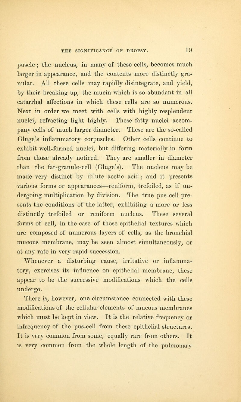 puscle; the nucleus, in many of these cells, becomes much larger in appearance, and the contents more distinctly gra- nular. All these cells may rapidly disintegrate, and yield, by their breaking up, the mucin which is so abundant in all catarrhal affections in which these cells are so numerous. Next in order we meet with cells with highly resplendent nuclei, refracting light highly. These fatty nuclei accom- pany cells of much larger diameter. These are the so-called Gluge's inflammatory corpuscles. Other cells continue to exhibit well-formed nuclei, but differing materially in form from those already noticed. They are smaller in diameter than the fat-granule-cell (Gluge's). The nucleus may be made very distinct by dilute acetic acid; and it presents various forms or appearances—reniform, trefoiled, as if un- dergoing multiplication by division. The true pus-cell pre- sents the conditions of the latter, exhibiting a more or less distinctly trefoiled or reniform nucleus. These several forms of cell, in the case of those epithelial textures which are composed of numerous layers of cells, as the bronchial mucous membrane, may be seen almost simultaneously, or at any rate in very rapid succession. Whenever a disturbing cause, irritative or inflamma- tory, exercises its influence on epithelial membrane, these appear to be the successive modifications which the cells undergo. There is, however, one circumstance connected with these modifications of the cellular elements of mucous membranes which must be kept in view. It is the relative frequency or infrequency of the pus-cell from these epithelial structures. It is very common from some, equally rare from others. It is very common from the whole length of the pulmonary