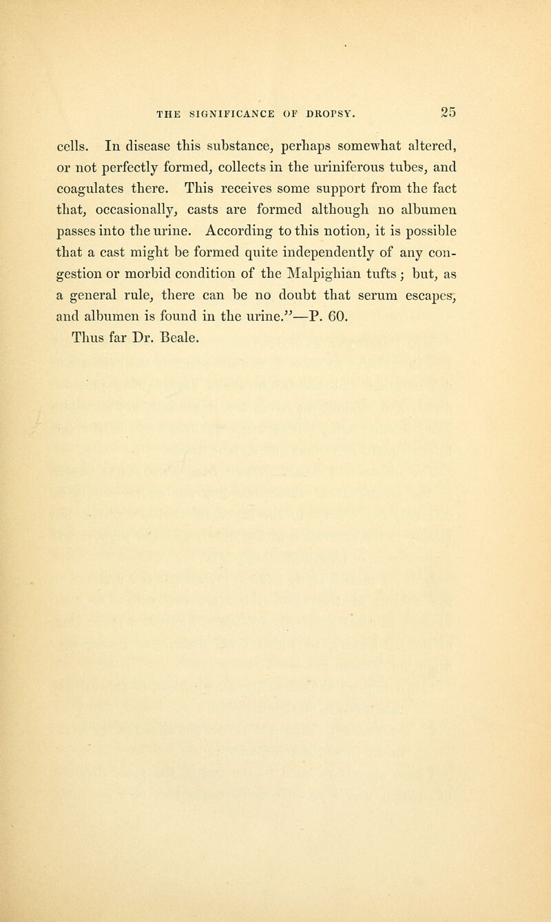 cells. In disease this substance, perhaps somewhat altered, or not perfectly formed, collects in the uriniferous tubes, and coagulates there. This receives some support from the fact that, occasionally, casts are formed although no albumen passes into the urine. According to this notion, it is possible that a cast might be formed quite independently of any con- gestion or morbid condition of the Malpighian tufts; but, as a general rule, there can be no doubt that serum escapes, and albumen is found in the urine.—P. 60. Thus far Dr. Beale.