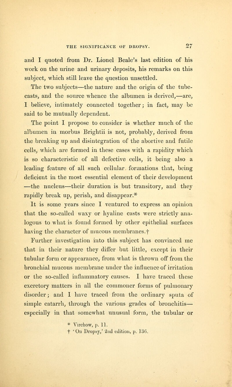 and I quoted from Dr. Lionel Beale's last edition of his work on the urine and urinary deposits, his remarks on this subject, which still leave the question unsettled. The two subjects—the nature and the origin of the tube- casts, and the source whence the albumen is derived,—are, I believe, intimately connected together; in fact, may be said to be mutually dependent. The point I propose to consider is whether much of the albumen in morbus Brightii is not, probably, derived from the breaking up and disintegration of the abortive and futile cells, which are formed in these cases with a rapidity which is so characteristic of all defective cells, it being also a leading feature of all such cellular formations that, being deficient in the most essential element of their development —the nucleus—their duration is but transitory, and they rapidly break up, perish, and disappear.* It is some years since I ventured to express an opinion that the so-called waxy or hyaline casts were strictly ana- logous to what is found formed by other epithelial surfaces having the character of mucous membranes.f Further investigation into this subject has convinced me that in their nature they differ but little, except in their tubular form or appearance, from what is thrown off from the bronchial mucous membrane under the influence of irritation or the so-called inflammatory causes. I have traced these excretory matters in all the commoner forms of pulmonary disorder; and I have traced from the ordinary sputa of simple catarrh, through the various grades of bronchitis— especially in that somewhat unusual form, the tubular or * Virchow, p. 11. f 'On Dropsy,' 2nd edition, p. 136.