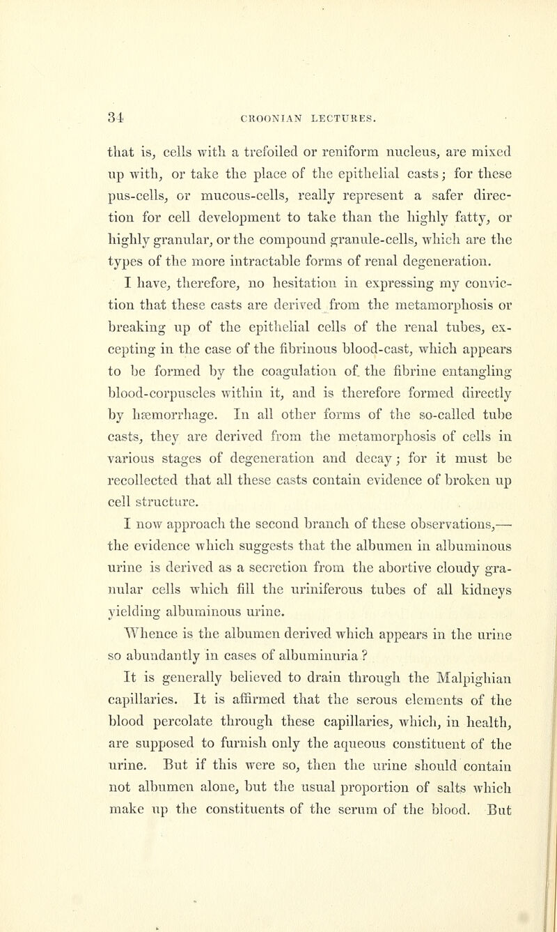 that is, cells with a trefoiled or reniform nucleus, are mixed up with, or take the place of the epithelial casts; for these pus-cells, or mucous-cells, really represent a safer direc- tion for cell development to take than the highly fatty, or highly granular, or the compound granule-cells, which are the types of the more intractable forms of renal degeneration. I have, therefore, no hesitation in expressing my convic- tion that these casts are derived from the metamorphosis or breaking up of the epithelial cells of the renal tubes, ex- cepting in the case of the fibrinous blood-cast, which appears to be formed by the coagulation of. the fibrine entangling blood-corpuscles within it, and is therefore formed directly by haemorrhage. In all other forms of the so-called tube casts, they are derived from the metamorphosis of cells in various stages of degeneration and decay; for it must be recollected that all these casts contain evidence of broken up cell structure. I now approach the second branch of these observations,— the evidence which suggests that the albumen in albuminous urine is derived as a secretion from the abortive cloudy gra- nular cells which fill the uriniferous tubes of all kidneys yielding albuminous urine. Whence is the albumen derived which appears in the urine so abundantly in cases of albuminuria? It is generally believed to drain through the Malpighian capillaries. It is affirmed that the serous elements of the blood percolate through these capillaries, which, in health, are supposed to furnish only the aqueous constituent of the urine. But if this were so, then the urine should contain not albumen alone, but the usual proportion of salts which make up the constituents of the serum of the blood. But