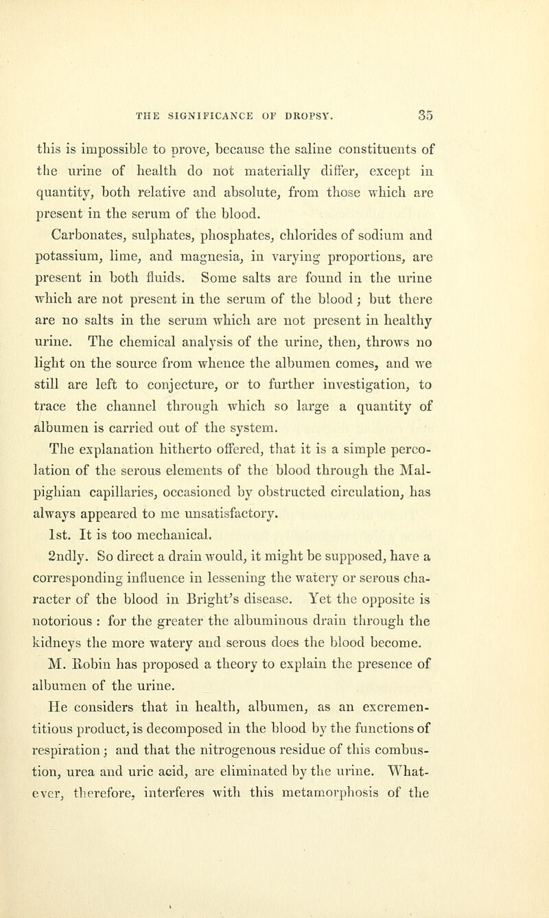 this is impossible to prove,, because the saline constituents of the urine of health do not materially differ, except in quantity, both relative and absolute, from those which are present in the serum of the blood. Carbonates, sulphates, phosphates, chlorides of sodium and potassium, lime, and magnesia, in varying proportions, are present in both fluids. Some salts are found in the urine which are not present in the serum of the blood ; but there are no salts in the serum which are not present in healthy urine. The chemical analysis of the urine, then, throws no light on the source from whence the albumen comes, and we still are left to conjecture, or to further investigation, to trace the channel through which so large a quantity of albumen is carried out of the system. The explanation hitherto offered, that it is a simple perco- lation of the serous elements of the blood through the Mal- pighian capillaries, occasioned by obstructed circulation, has always appeared to me unsatisfactory. 1st. It is too mechanical. 2ndly. So direct a drain would, it might be supposed, have a corresponding influence in lessening the watery or serous cha- racter of the blood in Bright's disease. Yet the opposite is notorious : for the greater the albuminous drain through the kidneys the more watery and serous does the blood become. M. Robin has proposed a theory to explain the presence of albumen of the urine. He considers that in health, albumen, as an excremen- titious product, is decomposed in the blood by the functions of respiration; and that the nitrogenous residue of this combus- tion, urea and uric acid, are eliminated by the urine. What- ever, therefore, interferes with this metamorphosis of the