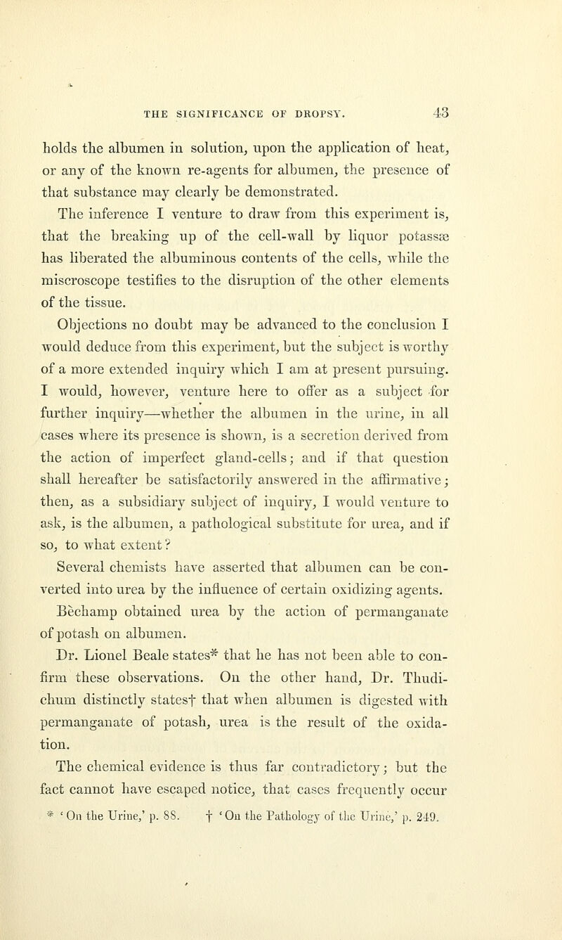 holds the albumen in solution, upon the application of heat, or any of the known re-agents for albumen, the presence of that substance may clearly be demonstrated. The inference I venture to draw from this experiment is, that the breaking up of the cell-wall by liquor potassse has liberated the albuminous contents of the cells, while the miscroscope testifies to the disruption of the other elements of the tissue. Objections no doubt may be advanced to the conclusion I would deduce from this experiment, but the subject is worthy of a more extended inquiry which I am at present pursuing. I would, however, venture here to offer as a subject for further inquiry—whether the albumen in the urine, in all cases where its presence is shown, is a secretion derived from the action of imperfect gland-cells; and if that question shall hereafter be satisfactorily answered in the affirmative; then, as a subsidiary subject of inquiry, I would venture to ask, is the albumen, a pathological substitute for urea, and if so, to what extent ? Several chemists have asserted that albumen can be con- verted into urea by the influence of certain oxidizing agents. Bechamp obtained urea by the action of permanganate of potash on albumen. Dr. Lionel Beale states* that he has not been able to con- firm these observations. On the other hand, Dr. Thudi- chum distinctly statesf that when albumen is digested with permanganate of potash, urea is the result of the oxida- tion. The chemical evidence is thus far contradictory; but the fact cannot have escaped notice, that cases frequently occur * ' On the Urine,' p. 88. f 'On the Pathology of the Urine,' p. 249.