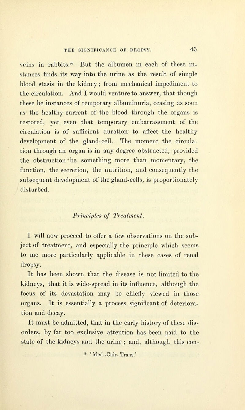 veins in rabbits.* But the albumen in each of these in- stances finds its way into the urine as the result of simple blood stasis in the kidney; from mechanical impediment to the circulation. And I would venture to answer, that though these be instances of temporary albuminuria, ceasing as soon as the healthy current of the blood through the organs is restored, yet even that temporary embarrassment of the circulation is of sufficient duration to affect the healthy development of the gland-cell. The moment the circula- tion through an organ is in any degree obstructed, provided the obstruction be something more than momentary, the function, the secretion, the nutrition, and consequently the subsequent development of the gland-cells, is proportionately disturbed. Principles of Treatment. I will now proceed to offer a few observations on the sub- ject of treatment, and especially the principle which seems to me more particularly applicable in these cases of renal dropsy. It has been shown that the disease is not limited to the kidneys, that it is wide-spread in its influence, although the focus of its devastation may be chiefly viewed in those organs. It is essentially a process significant of deteriora- tion and decay. It must be admitted, that in the early history of these dis- orders, by far too exclusive attention has been paid to the state of the kidneys and the urine; and, although this con- * ' Med.-Chir. Trans.'