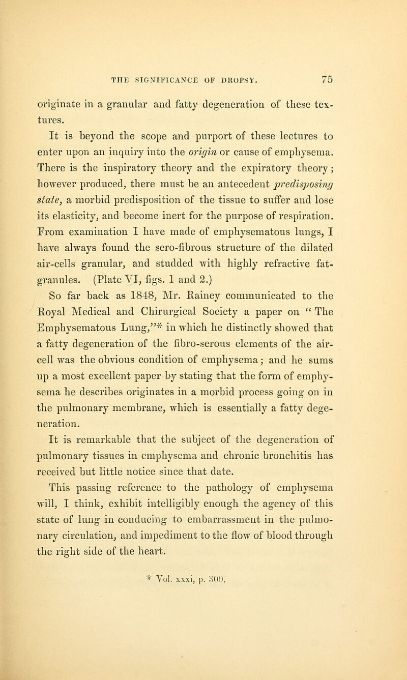 originate in a granular and fatty degeneration of these tex- tures. It is beyond the scope and purport of these lectures to enter upon an inquiry into the origin or cause of emphysema. There is the inspiratory theory and the expiratory theory; however produced, there must be an antecedent predisposing state, a morbid predisposition of the tissue to suffer and lose its elasticity, and become inert for the purpose of respiration. From examination I have made of emphysematous lungs, I have always found the sero-fibrous structure of the dilated air-cells granular, and studded with highly refractive fat- granules. (Plate VI, figs. 1 and 2.) So far back as 1848, Mr. Rainey communicated to the Royal Medical and Chirurgical Society a paper on  The Emphysematous Lung,* in which he distinctly showed that a fatty degeneration of the fibro-serous elements of the air- cell was the obvious condition of emphysema; and he sums up a most excellent paper by stating that the form of emphy- sema he describes originates in a morbid process going on in the pulmonary membrane, which is essentially a fatty dege- neration. It is remarkable that the subject of the degeneration of pulmonary tissues in emphysema and chronic bronchitis has received but little notice since that date. This passing reference to the pathology of emphysema will, I think, exhibit intelligibly enough the agency of this state of lung in conducing to embarrassment in the pulmo- nary circulation, and impediment to the flow of blood through the right side of the heart. * Vol. xxxi, p. 300.