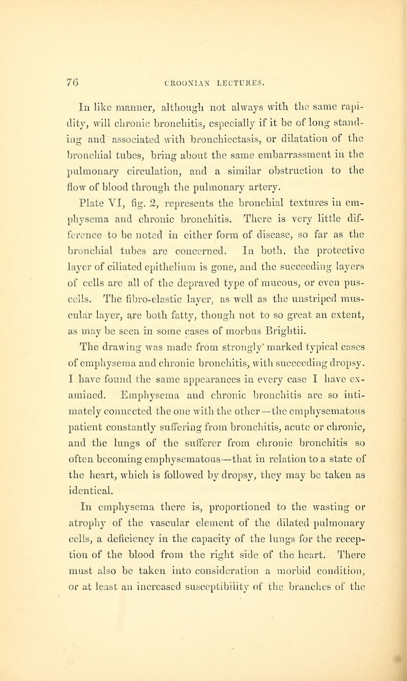 In like manner, although not always with the same rapi- dity, will chronic bronchitis, especially if it be of long stand- ing and associated with bronchiectasis, or dilatation of the bronchial tubes, bring about the same embarrassment in the pulmonary circulation, and a similar obstruction to the flow of blood through the pulmonary artery. Plate VI, fig. 2, represents the bronchial textures in em- physema and chronic bronchitis. There is very little dif- ference to be noted in either form of disease, so far as the bronchial tubes are concerned. In both, the protective layer of ciliated epithelium is gone, and the succeeding layers of cells are all of the depraved type of mucous, or even pus- ceils. The fibro-elastic layer, as well as the unstriped mus- cular layer, are both fatty, though not to so great an extent, as may be seen in some cases of morbus Brightii. The drawing was made from strongly' marked typical cases of emphysema and chronic bronchitis, with succeeding dropsy. I have found the same appearances in every case I have ex- amined. Emphysema and chronic bronchitis are so inti- mately connected the one with the other—the emphysematous patient constantly suffering from bronchitis, acute or chronic, and the lungs of the sufferer from chronic bronchitis so often becoming emphysematous—that in relation to a state of the heart, which is followed by dropsy, they may be taken as identical. In emphysema there is, proportioned to the wasting or atrophy of the vascular element of the dilated pulmonary cells, a deficiency in the capacity of the lungs for the recep- tion of the blood from the right side of the heart. There must also be taken into consideration a morbid condition, or at least an increased susceptibility of the branches of the