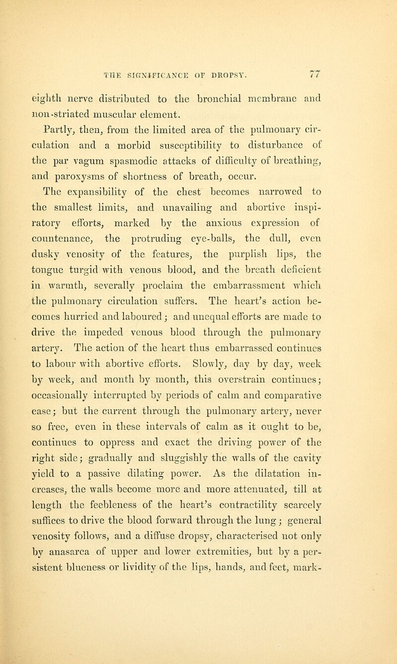 eighth nerve distributed to the bronchial membrane and non-striated muscular element. Partly, then, from the limited area of the pulmonary cir- culation and a morbid susceptibility to disturbance of the par vagum spasmodic attacks of difficulty of breathing, and paroxysms of shortness of breath, occur. The expansibility of the chest becomes narrowed to the smallest limits, and unavailing and abortive inspi- ratory efforts, marked by the anxious expression of countenance, the protruding eye-balls, the dull, even dusky venosity of the features, the purplish lips, the tongue turgid with venous blood, and the breath deficient in warmth, severally proclaim the embarrassment which the pulmonary circulation suffers. The heart's action be- comes hurried and laboured ; and unequal efforts are made to drive the impeded venous blood through the pulmonary artery. The action of the heart thus embarrassed continues to labour with abortive efforts. Slowly, day by day, week by week, and month by month, this overstrain continues; occasionally interrupted by periods of calm and comparative ease; but the current through the pulmonary artery, never so free, even in these intervals of calm as it ought to be, continues to oppress and exact the driving power of the right side; gradually and sluggishly the walls of the cavity yield to a passive dilating power. As the dilatation in- creases, the walls become more and more attenuated, till at length the feebleness of the heart's contractility scarcely suffices to drive the blood forward through the lung; general venosity follows, and a diffuse dropsy, characterised not only by anasarca of upper and lower extremities, but by a per- sistent blueness or lividity of the lips, hands, and feet, mark-