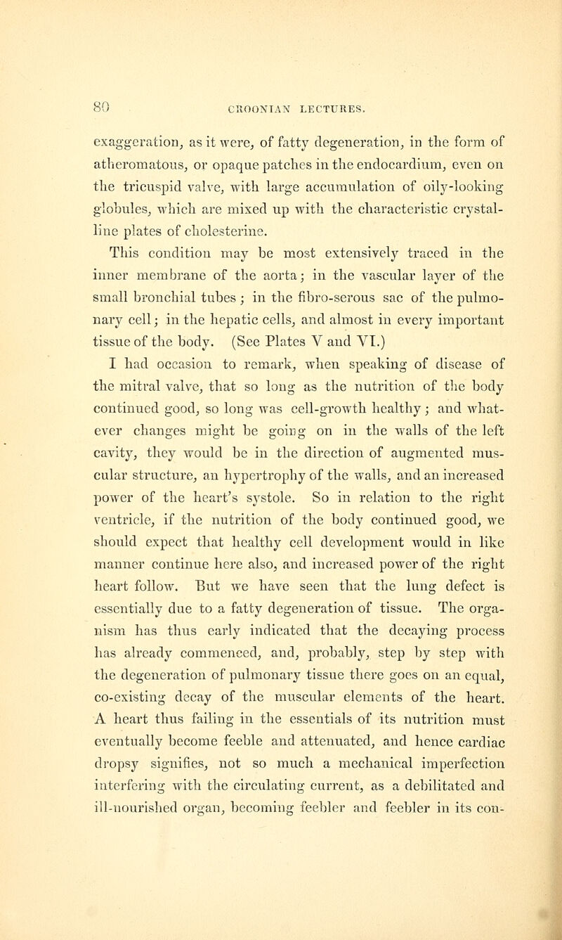 exaggeration, as it were, of fatty degeneration, in the form of atheromatous, or opaque patches in the endocardium, even on the tricuspid valve, with large accumulation of oily-looking globules, which are mixed up with the characteristic crystal- line plates of cholesterine. This condition may be most extensively traced in the inner membrane of the aorta; in the vascular layer of the small bronchial tubes ; in the fibro-serous sac of the pulmo- nary cell; in the hepatic cells, and almost in every important tissue of the body. (See Plates V and VI.) I had occasion to remark, when speaking of disease of the mitral valve, that so long as the nutrition of the body continued good, so long was cell-growth healthy; and what- ever changes might be going on in the walls of the left cavity, they would be in the direction of augmented mus- cular structure, an hypertrophy of the walls, and an increased power of the heart's systole. So in relation to the right ventricle, if the nutrition of the body continued good, we should expect that healthy cell development would in like manner continue here also, and increased power of the right heart follow. But we have seen that the lung defect is essentially due to a fatty degeneration of tissue. The orga- nism has thus early indicated that the decaying process has already commenced, and, probably, step by step with the degeneration of pulmonary tissue there goes on an equal, co-existing decay of the muscular elements of the heart. A heart thus failing in the essentials of its nutrition must eventually become feeble and attenuated, and hence cardiac dropsy signifies, not so much a mechanical imperfection interfering with the circulating current, as a debilitated and ill-nourished organ, becoming feebler and feebler in its con-