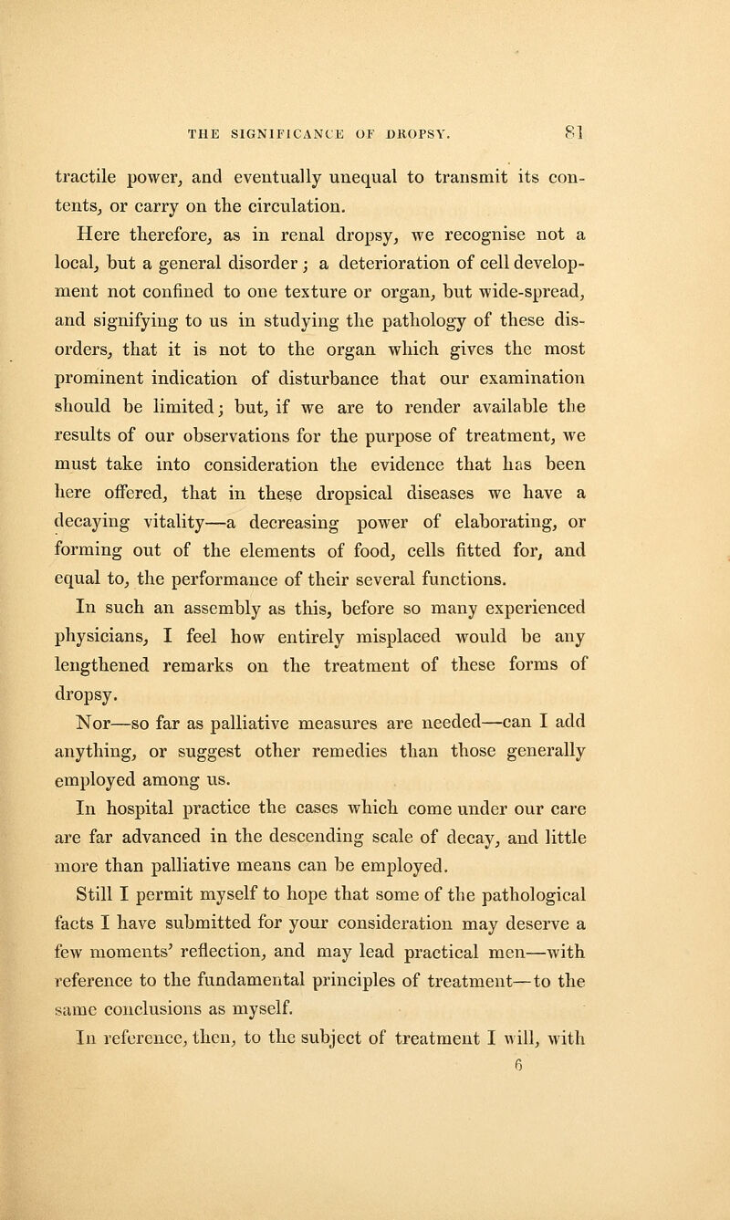 tractile power, and eventually unequal to transmit its con- tents, or carry on the circulation. Here therefore, as in renal dropsy, we recognise not a local, but a general disorder; a deterioration of cell develop- ment not confined to one texture or organ, but wide-spread, and signifying to us in studying the pathology of these dis- orders, that it is not to the organ which gives the most prominent indication of disturbance that our examination should be limited; but, if we are to render available the results of our observations for the purpose of treatment, we must take into consideration the evidence that has been here offered, that in these dropsical diseases we have a decaying vitality—a decreasing power of elaborating, or forming out of the elements of food, cells fitted for, and equal to, the performance of their several functions. In such an assembly as this, before so many experienced physicians, I feel how entirely misplaced would be any lengthened remarks on the treatment of these forms of dropsy. Nor—so far as palliative measures are needed—can I add anything, or suggest other remedies than those generally employed among us. In hospital practice the cases which come under our care are far advanced in the descending scale of decay, and little more than palliative means can be employed. Still I permit myself to hope that some of the pathological facts I have submitted for your consideration may deserve a few moments' reflection, and may lead practical men—with reference to the fundamental principles of treatment—to the same conclusions as myself. In reference, then, to the subject of treatment I will, with 6