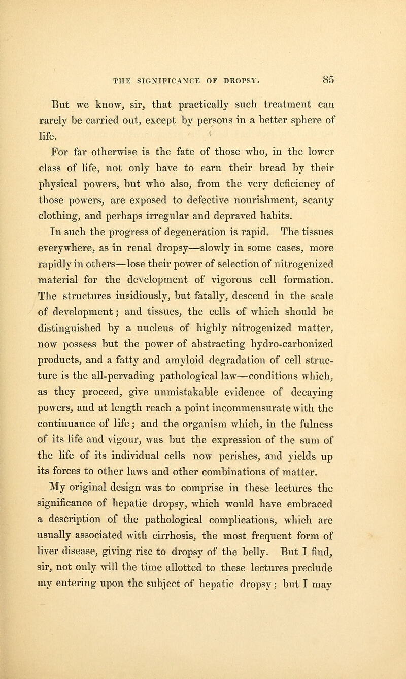 But we know, sir, that practically such treatment can rarely be carried out, except by persons in a better sphere of life. For far otherwise is the fate of those who, in the lower class of life, not only have to earn their bread by their physical powers, but who also, from the very deficiency of those powers, are exposed to defective nourishment, scanty clothing, and perhaps irregular and depraved habits. In such the progress of degeneration is rapid. The tissues everywhere, as in renal dropsy—slowly in some cases, more rapidly in others—lose their power of selection of nitrogenized material for the development of vigorous cell formation. The structures insidiously, but fatally, descend in the scale of development; and tissues, the cells of which should be distinguished by a nucleus of highly nitrogenized matter, now possess but the power of abstracting hydro-carbonized products, and a fatty and amyloid degradation of cell struc- ture is the all-pervading pathological law—conditions which, as they proceed, give unmistakable evidence of decaying powers, and at length reach a point incommensurate with the continuance of life; and the organism which, in the fulness of its life and vigour, was but the expression of the sum of the life of its individual cells now perishes, and yields up its forces to other laws and other combinations of matter. My original design was to comprise in these lectures the significance of hepatic dropsy, which would have embraced a description of the pathological complications, which are usually associated with cirrhosis, the most frequent form of liver disease, giving rise to dropsy of the belly. But I find, sir, not only will the time allotted to these lectures preclude my entering upon the subject of hepatic dropsy; but I may