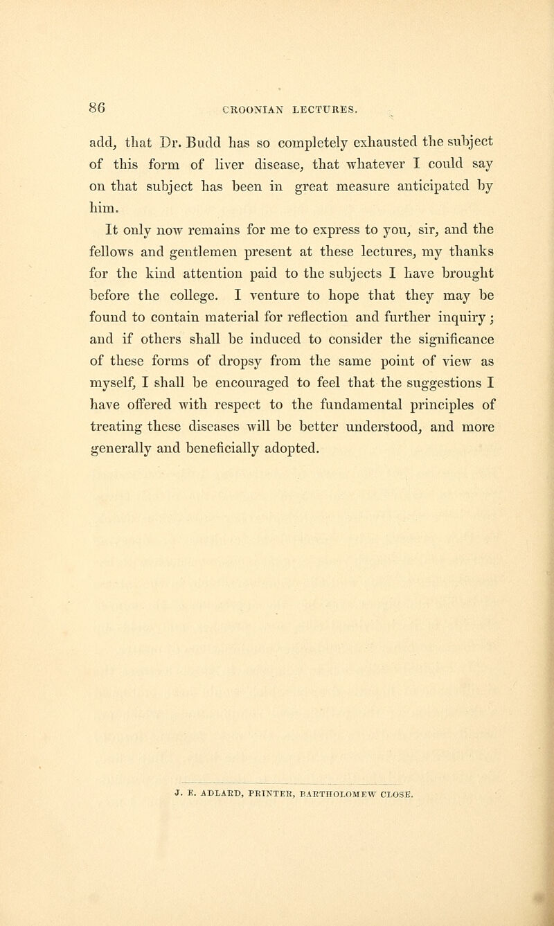 add, that Dr. Budd has so completely exhausted the subject of this form of liver disease, that whatever I could say- on that subject has been in great measure anticipated by him. It only now remains for me to express to you, sir, and the fellows and gentlemen present at these lectures, my thanks for the kind attention paid to the subjects I have brought before the college. I venture to hope that they may be found to contain material for reflection and further inquiry; and if others shall be induced to consider the significance of these forms of dropsy from the same point of view as myself, I shall be encouraged to feel that the suggestions I have offered with respect to the fundamental principles of treating these diseases will be better understood, and more generally and beneficially adopted. J. E. ADLAED, PETNTEH, BARTHOLOMEW CLOSE.