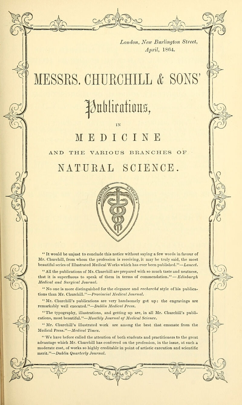 m& London, New Burlington Street, April, 1864. MESSRS. CHURCHILL & IfiMinikm, MEDICINE AND THE VARIOUS BRANCHES OF NATUBAL SCIENCE.  It would be unjust to conclude this notice without saying a few words in favour of Mr. Churchill, from whom the profession is receiving, it may be truly said, the most beautiful series of Illustrated Medical Works which has ever been published.—Lancet. All the publications of Mr. Churchill are prepared with so much taste and neatness, that it is superfluous to speak of them in terms of commendation. — Edinburgh Medical and Surgical Journal.  No one is more distinguished for the elegance and recherche style of his publica- tions than Mr. Churchill.—Provincial Medical Journal.  Mr. Churchill's publications are very handsomely got up: the engravings are remarkably well executed.—Dublin Medical Press. The typography, illustrations, and getting up are, in all Mr. Churchill's publi- cations, most beautiful.—Monthly Journal of Medical Science.  Mr. Churchill's illustrated work are among the best that emanate from the Medical Press.—Medical Times. We have before called the attention of both students and practitioners to the great advantage which Mr. Churchill has conferred on the profession, in the issue, at such a moderate cost, of works so highly creditable in point of artistic execution and scientific merit.—Dublin Quarterly Journal.