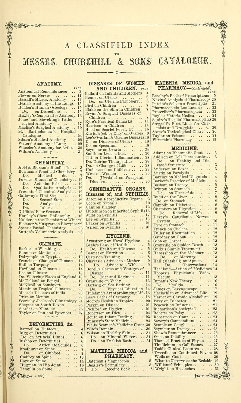 -®<- A CLASSIFIED INDEX TO MISSIS. raiKIMJL k SMS' CATA1MSE. ANATOMY. PAGE Anatomical Remembrancer .. 3 Flower on Nerves 11 HassaU's Micros. Anatomy .. 14 Heale's Anatomy of the Lungs 15 Holden's Human Osteology .. 15 Do. on Dissections .. ..15 Huxley's Comparative Anatomy 16 Jones' and Sieveking's Patho- logical Anatomy 17 Maclise's Surgical Anatomy .. 19 St. Bartholomew's Hospital Catalogue 24 Sibson's Medical Anatomy .. 25 Waters' Anatomy of Lung .. 29 Wheeler's Anatomy for Artists 30 Wilson's Anatomy 31 CHEMISTRY. Abel & Bloxam's Handbook .. 3 Bowman's Practical Chemistry 7 Do. Medical do. .. 7 Fownes'Manual of Chemistry.. 12 Do. Actonian Prize .. ..12 Do. Qualitative Analysis .. 12 Fresenius' Chemical Analysis.. 12 Galloway's First Step .. ..12 Do. Second Step .. ..12 Do. Analysis 12 Do. Tables 12 Griffiths' Four Seasons .. .. 13 Horsley's Chem. Philosophy .. 16 Mulder.on the Chemistry of Wine 20 Plattner & Muspratt on Blowpipe 22 Speer's Pathol. Chemistry .. 26 Sutton's Volumetric Analysis . 26 CLIMATE. Barker on Worthing 4 Bennet on Mentone 6 Dalrymple on Egypt 10 Francis on Change of Climate.. 12 Hall on Torquay 14 Haviland on Climate.. .. ..14 Lee on Climate 18 Do. Watering Places of England 18 McClelland on Bengal .. .. 19 McNicoll on Southport .. .. 19 Martin on Tropical Climates .. 20 Moore's Diseases of India .. 20 Price on Menton 22 Scoresby-Jackson's Climatology 24 Shapter on South Devon .. .. 25 Siordet on Mentone 25 Taylor on Pau and Pyrenees .. 27 DEFORMITIES, &c. Barwell on Clubfoot 4 Bigg on Deformities 6 Do. on Artificial Limbs .. .. 6 Bishop on Deformities .. .. 6 Do. Articulate Sounds .. 6 Brodhurst on Spine 7 Do. on Clubfoot .. .. 7 Godfrey on Spine 13 Hare on Spine 14 Hugman on Hip Joint .. ..16 Tamplin on Spine 27 DISEASES OF WOMEN AND CHILDREN, page Ballard on Infants and Mothers 4 Bennet on Uterus 6 Do. on Uterine Pathology.. 6 Bird on Children 7 Blake on the Skin in Children 7 Bryant's Surgical Diseases of Children 7 Eyre's Practical Remarks .. 11 Harrison on Children .. ..14 Hood on Scarlet Fever, &c. .. 16 Kiwisch (ed. by Clay) on Ovaries 9 Lee's Ovarian & Uterine Diseases 18 Do. on Diseases of Uterus .. 18 Do. on Speculum 18 Seymour on Ovaria 25 Smith on Leucorrhcea .. .. 26 Tilt on Uterine Inflammation.. 28 Do. Uterine Therapeutics .. 28 Do. on Change of Life .. .. 28 Underwood on Children .. .. 29 West on Women 30 Do. (Uvedale) on Puerperal Diseases .. .. 30 GENERATIVE^ ORGANS, Diseases of, and SYPHILIS. Acton on Reproductive Organs 3 Coote on Syphilis 10 Gant on Bladder 13 Hutchinson on Inherited Syphilis 16 Judd on Syphilis 17 Lee on Syphilis 18 Parker on Syphilis 21 Wilson on Syphilis 31 HYGIENE. Armstrong on Naval Hygiene 4 Beale's Laws of Health .. .. 6 Do. Health and Disease .. 5 Bennet on Nutrition 6 Carter on Training 8 Chavasse's Advice to a Mother.. 9 Do. Advice to a Wife .. 9 Dobell's Germs and Vestiges of Disease .. 11 Do. Diet and Regimen .. 11 Granville on Vichy 13 Hartwig on Sea Bathing .. ..14 Do. Physical Education 14 Hufeland'sArt of prolonging Life 16 Lee's Baths of Germany .. ..18 Moore's Health in Tropics .. 20 Parkin on Disease 21 Pickford on Hygiene .. ..21 Robertson on Diet .. .. .. 24 Routh on Infant Feeding.. .. 23 Rumsey's State Medicine .. .. 24 Wells' Seamen's Medicine Chest 30 Wife's Domain 30 Wilson on Healthy Skin .. ..31 Do. on Mineral Waters .. 31 Do. on Turkish Bath .. .. 31 MATERIA MEDICA and PHARMACY. Bateman's Magnacopia .. .. 5 Beasley's Formulary 5 Do. Receipt Book .. .. J MATERIA MEDICA and PHARMACY—continued. PAGE Beasley's Book of Prescriptions 5 Nevins' Analysis of Pharmacop* 20 Pereira's Selecta e Prsescriptis 21 Pharmacopoeia Londinensis .. 22 Prescriber's Pharmacopoeia .. 22 Royle's Materia Medica .. .. 24 Squire's Hospital Pharmacopeias 26 Steggall's First Lines for Che- mists and Druggists .. •.. 26 Stowe's Toxicological Chart .. 26 Taylor on Poisons 27 .. 31 Wittstein's Pharmacy MEDICINE. Adams on Rheumatic Gout .. 3 Addison on Cell Therapeutics.. 3 Do. on Healthy and Dis- eased Structure 3 Anderson on Fever 3 Austin on Paralysis 4 Barclay on Medical Diagnosis.. 4 Barlow's Practice of Medicine 4 Basham on Dropsy 5 Brinton on Stomach 7 Do. on Ulcer of do 7 Budd on the Liver 8 Do. on Stomach 8 Camplin on Diabetes 8 Chambers on Digestion .. .. 8 Do. Renewal of Life .. 8 Davey's Ganglionic Nervous System 10 Eyre on Stomach .. .. ..11 French on Cholera 12 Fuller on Rheumatism .. ..12 Gairdner on Gout 12 Gibbon Throat 13 Granville on Sudden Death .. 13 Gully's Simple Treatment .. 13 Habershon on the Abdomen .. 13 Do. on Mercury .. .. 13 Hall (Marshall) on Apncea .. 14 Do. Observations .. 14 Headland—Action of Medicines 14 Hooper's Physician's Vade- Mecum 13 Inman's New Theory .. .. 16 Do. Myalgia 16 James on Laryngoscope .. .. 17 Maclachlan on Advanced Life.. 19 Marcet on Chronic Alcoholism. 19 Pavy on Diabetes 21 Peacock on Influenza .. .. 21 Richardson's Asclepiad .. .. 23 Roberts on Palsy .. .. ,.23 Robertson on Gout 24 Savory's Compendium .. .. 24 Semple on Cough .. ,. ..24 Seymour on Dropsy 25 Shaw's Remembrancer .. .. 25 Smee on Debility 25 Thomas' Practice of Physic .. 27 Thudichum on Gall Stones .. 27 Todd's Clinical Lectures .. .. 28 Tweedie on Continued Fevers 28 Wells on Gout 30 What to Observe at the Bedside 19 Williams' Principles 30 Wright on Headaches .. .. 31