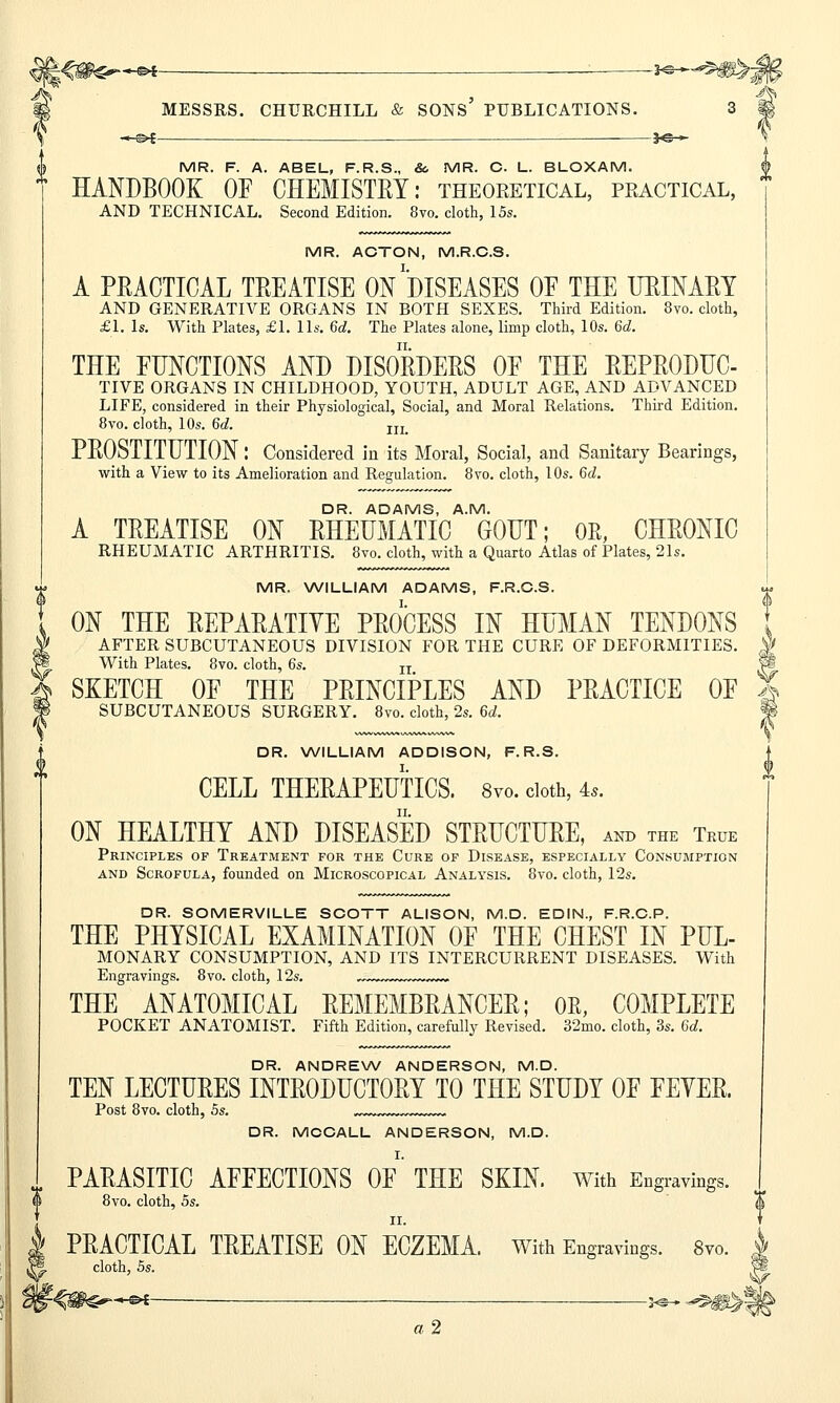 US MESSRS. CHURCHILL & SONS PUBLICATIONS. 3 ffi -«■&•£ ——3<S > 4 MR. F. A. ABEL, F.R.S., & MR. C. L. BLOXAM. * HANDBOOK OF CHEMISTRY: theoretical, practical, AND TECHNICAL. Second Edition. 8vo. cloth, 15s. MR. ACTON, M.R.C.S. A PRACTICAL TREATISE ON DISEASES OF THE URINARY AND GENERATIVE ORGANS IN BOTH SEXES. Third Edition. 8vo. cloth, £1. Is. With Plates, £1. lis. 6d. The Plates alone, limp cloth, 10s. 6d. THE FUNCTIONS AND DISORDERS OF THE REPRODUC- TIVE ORGANS IN CHILDHOOD, YOUTH, ADULT AGE, AND ADVANCED LIFE, considered in their Physiological, Social, and Moral Relations. Third Edition. 8vo. cloth, 10s. 6c?. In PROSTITUTION: Considered in its Moral, Social, and Sanitary Bearings, with a View to its Amelioration and Regulation. 8vo. cloth, 10s. 6d. DR. ADAMS, A.M. A TREATISE ON RHEUMATIC GOUT; OR, CHRONIC RHEUMATIC ARTHRITIS. 8vo. cloth, with a Quarto Atlas of Plates, 21s. MR. WILLIAM ADAMS, F.R.C.S. ON THE REPARATIVE PROCESS IN HUMAN TENDONS AFTER SUBCUTANEOUS DIVISION FOR THE CURE OF DEFORMITIES. S With Plates. 8vo. cloth, 6s. n | SKETCH OF THE PRINCIPLES AND PRACTICE OF 5 SUBCUTANEOUS SURGERY. 8vo. cloth, 2s. M. Jj DR. WILLIAM ADDISON, F. R.S. CELL THERAPEUTICS. 8vo. cloth, 4*. ON HEALTHY AND DISEASED STRUCTURE, anb the True Principles of Treatment for the Cure of Disease, especially Consumption and Scrofula, founded on Microscopical Analysis. 8vo. cloth, 12s. DR. SOMERVILLE SCOTT ALISON, M.D. EDIN., F.R.C.P. THE PHYSICAL EXAMINATION OF THE CHEST IN PUL- MONARY CONSUMPTION, AND ITS INTERCURRENT DISEASES. With Engravings. 8vo. cloth, 12s. THE ANATOMICAL REMEMBRANCER; OR, COMPLETE POCKET ANATOMIST. Fifth Edition, carefully Revised. 32mo. cloth, 3s. 6d. DR. ANDREW ANDERSON, M.D. TEN LECTURES INTRODUCTORY TO THE STUDY OF FEYER. Post 8vo. cloth, 5s. DR. MOCALL ANDERSON, M.D. PARASITIC AFFECTIONS OF THE SKIN, with Engravings. 8vo. cloth, 5s. II. PRACTICAL TREATISE ON ECZEMA. With Engravings. Svo. j cloth, 5s. j3 «2