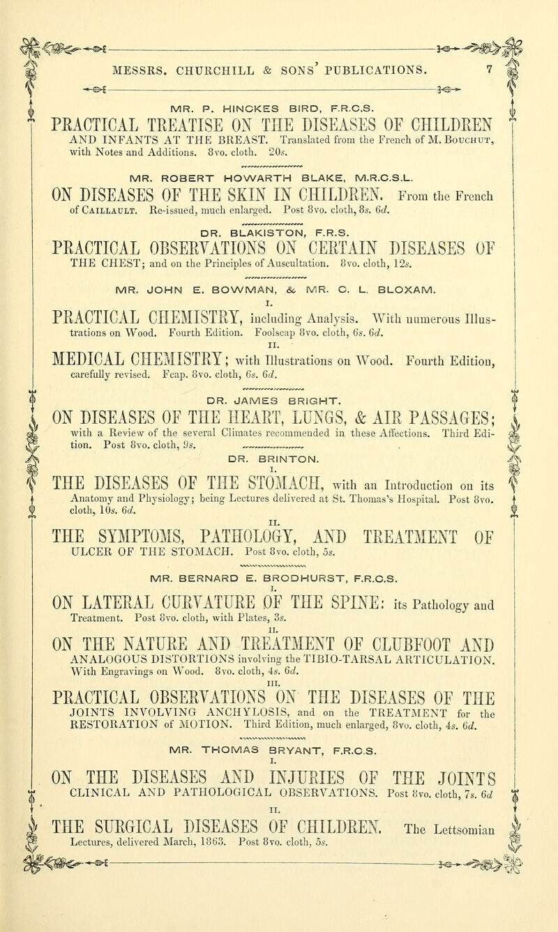 •*■©* — *e+-^W&j0 MESSRS. CHURCHILL & SONS' PUBLICATIONS. 7 * -—©>£ — J©-*- \ MR. P. HINCKES BIRD, F.R.C.S. | PRACTICAL TREATISE ON THE DISEASES OF CHILDREN AND INFANTS AT THE BREAST. Translated from the French of M.Bouchut, with Notes and Additions. 8 to. cloth. 20s. MR. ROBERT HOWARTH BLAKE, M.R.C.S.L. ON DISEASES OF THE SKIN IN CHILDREN. From the French of Caillault. Re-issued, much enlarged. Post 8vo. cloth, 8s. 6d. DR. BLAKISTON, F.R.S. PRACTICAL OBSERVATIONS ON CERTAIN DISEASES OF THE CHEST; and on the Principles of Auscultation. 8vo. cloth, 12s. MR. JOHN E. BOWMAN, &, MR. C. L. BLOXAM. I. PRACTICAL CHEMISTRY, including Analysis. With numerous Illus- trations on Wood. Fourth Edition. Foolscap 8vo. cloth, 6s. 6d. ii. MEDICAL CHEMISTRY; with Illustrations on Wood. Fourth Edition, carefully revised. Fcap. 8vo. cloth, 6s. 6d. DR. JAMES BRIGHT. ON DISEASES OF THE HEART, LUNGS, & AIR PASSAGES; with a Review of the several Climates recommended in these Affections. Third Edi- tion. Post 8vo. cloth, 9s. .—™ . V DR. BRINTON. J§ THE DISEASES OF THE STOMACH, with an Introduction on its f Anatomy and Physiology; being Lectures delivered at St. Thomas's Hospital. Post 8vo. cloth, 10s. 6d. THE SYMPTOMS, PATHOLOGY, AND TREATMENT OF ULCER OF THE STOMACH. Post 8vo. cloth, 5s. MR. BERNARD E. BRODHURST, F.R.C.S. ON LATERAL CURVATURE OF THE SPINE: its Pathology and Treatment. Post 8vo. cloth, with Plates, 3s. ON THE NATURE AND TREATMENT OF CLUBFOOT AND ANALOGOUS DISTORTIONS involving the TIBIO-TARSAL ARTICULATION. With Engravings on Wood. 8vo. cloth, 4s. 6d. in. PRACTICAL OBSERVATIONS ON THE DISEASES OF THE JOINTS INVOLVING ANCHYLOSIS, and on the TREATMENT for the RESTORATION of MOTION. Third Edition, much enlarged, 8vo. cloth, 4s. 6d. MR. THOMAS BRYANT, F.R.C.S. I. ON THE DISEASES AND INJURIES OF THE JOINTS CLINICAL AND PATHOLOGICAL OBSERVATIONS. Post 8vo. cloth, 7s. 6d ii. THE SURGICAL DISEASES OF CHILDREN. The Lettsomkn Lectures, delivered March, 1863. Post 8vo. cloth, 5s. j* t^m&sH —.—-j^^^i^