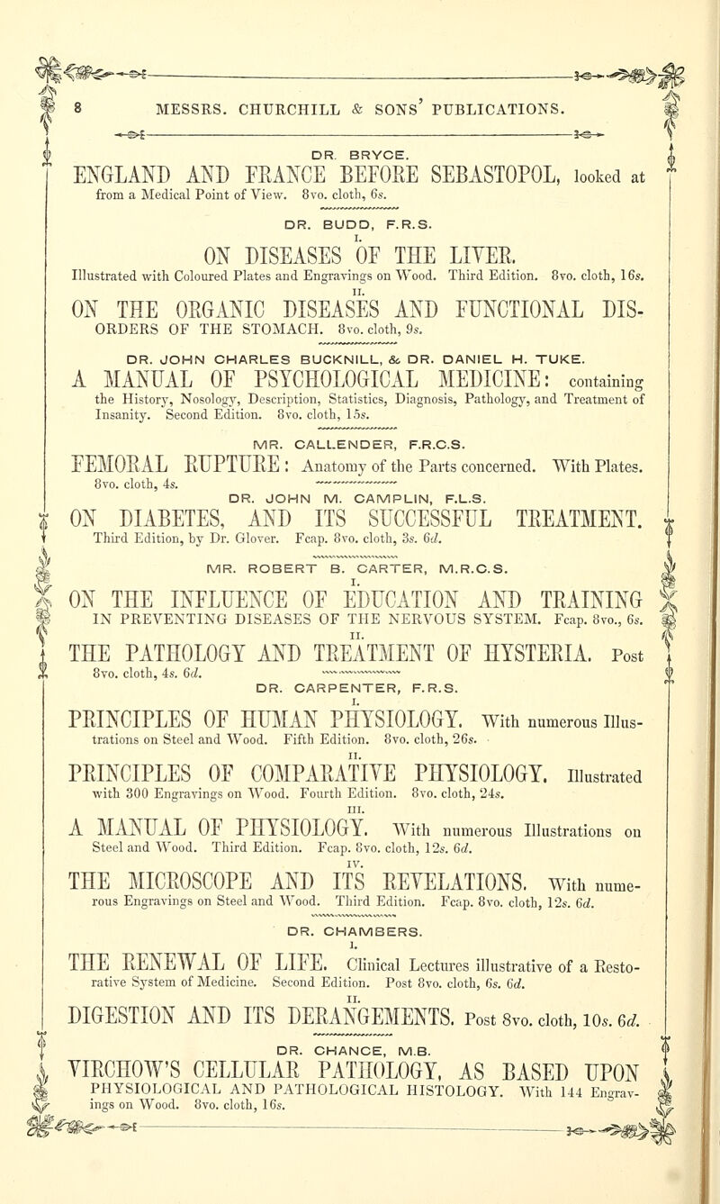 —©4 —Je-*- DR. BRYCE. ENGLAND AND FRANCE BEFORE SEBASTOPOL, looked at from a Medical Point of View. 8vo. cloth, 6s. DR. BUDD, F.R.S. ON DISEASES OF THE LIVER. Illustrated with Coloured Plates and Engravings on Wood. Third Edition. 8vo. cloth, 16s. ON THE ORGANIC DISEASES AND FUNCTIONAL DIS- orders OF THE STOMACH. 8vo. cloth, 9s. DR. JOHN CHARLES BUCKNILL, &. DR. DANIEL H. TUKE. A MANUAL OF PSYCHOLOGICAL MEDICINE: containing the History, Nosology, Description, Statistics, Diagnosis, Pathology, and Treatment of Insanity. Second Edition. 8vo. cloth, 15s. MR. CALLENDER, F.R.C.S. FEMORAL RUPTURE: Anatomy of the Parts concerned. With Plates. 8vo. cloth, 4s. ~~-~—~~~-™ DR. JOHN M. CAMPLIN, F.L.S. % ON DIABETES, AND ITS SUCCESSFUL TREATMENT. * Third Edition, by Dr. Glover. Fcap. 8vo. cloth, 3s. 6(7. MR. ROBERT B. CARTER, M.R.C.S. ON THE INFLUENCE OF EDUCATION AND TRAINING IN PREVENTING DISEASES OF THE NERVOUS SYSTEM. Fcap. 8vo., 6s. THE PATHOLOGY AND TREATMENT OF HYSTERIA. Post 8vo. cloth, 4s. 6d. ~~—«~«~~.~v» DR. CARPENTER, F.R.S. PRINCIPLES OF HUMAN PHYSIOLOGY, with numerous iiius- trations on Steel and Wood. Fifth Edition. 8vo. cloth, 26s. PRINCIPLES OF COMPARATIVE PHYSIOLOGY, illustrated with 300 Engraving's on Wood. Fourth Edition. 8vo. cloth, 24s. m. A MANUAL OF PHYSIOLOGY. With numerous Illustrations on Steel and Wood. Third Edition. Fcap. 8vo. cloth, 12s. 6d. THE MICROSCOPE AND ITS REVELATIONS. With nume- rous Engravings on Steel and Wood. Third Edition. Fcap. 8vo. cloth, 12s. 6d. DR. CHAMBERS. 1. THE RENEWAL OF LIFE. Clinical Lectures illustrative of a Resto- rative System of Medicine. Second Edition. Post 8vo. cloth, 6s. 6d. DIGESTION AND ITS DERMGMENTS. Post 8v0. cloth, 10.. 6d. DR. CHANCE, M.B. VIRCHOW'S CELLULAR PATHOLOGY, AS BASED UPON PHYSIOLOGICAL AND PATHOLOGICAL HISTOLOGY. With 144 Engrav- ings on Wood. 8vo. cloth, 16s.