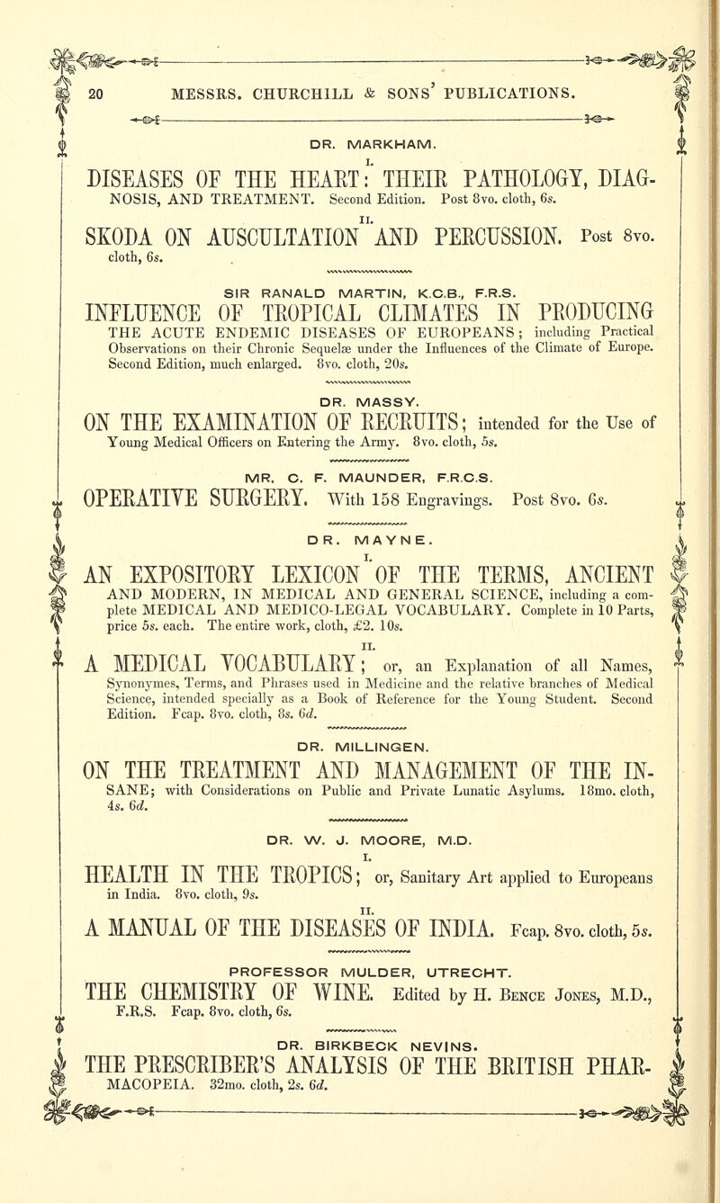 —&i —— £@— DR. MARKHAM. DISEASES OF THE HEART:' THEIR PATHOLOGY, DIAG- NOSIS, AND TREATMENT. Second Edition. Post 8vo. cloth, 6s. SKODA ON AUSCULTAtW'AND PERCUSSION. Post 8vo. cloth, 6s. SIR RANALD MARTIN, K.C.B., F.R.S. INFLUENCE OF TROPICAL CLIMATES IN PRODUCING THE ACUTE ENDEMIC DISEASES OF EUROPEANS; including Practical Observations on their Chronic Sequelae under the Influences of the Climate of Europe. Second Edition, much enlarged. 8vo. cloth, 20s. DR. MASSY. ON THE EXAMINATION OF RECRUITS; intended for the Use of Young Medical Officers on Entering the Army. 8vo. cloth, 5s. MR. C. F. MAUNDER, F.R.C.S. OPERATIYE SURGERY. With 158 Engravings. Post 8vo. 6s. DR. M A YN E. AN EXPOSITORY LEXICON1'OF THE TERMS, ANCIENT AND MODERN, IN MEDICAL AND GENERAL SCIENCE, including a com- plete MEDICAL AND MEDICO-LEGAL VOCABULARY. Complete in 10 Parts, price 5s. each. The entire work, cloth, £2. 10s. II. A MEDICAL YOCABULARY; or, an Explanation of all Names, Synonymes, Terms, and Phrases used in Medicine and the relative branches of Medical Science, intended specially as a Book of Reference for the Young Student. Second Edition. Fcap. 8vo. cloth, 8s. 6d. DR. M1LLINGEN. ON THE TREATMENT AND MANAGEMENT OF THE IN- SANE; with Considerations on Public and Private Lunatic Asylums. 18mo. cloth, 4s. 6d. DR. W. J. MOORE, M.D. I. HEALTH IN THE TROPICS; or, Sanitary Art applied to Europeans in India. 8vo. cloth, 9s. A MANUAL OF THE DISEASES OF INDIA. Fcap. 8vo. cloth, 5,. PROFESSOR MULDER, UTRECHT. THE CHEMISTRY OF WINE. Edited by h. Bence Jones, m.d, F.R.S. Fcap. 8vo. cloth, 6s. DR. BIRKBECK NEVINS. THE PRESCRIBER'S ANALYSIS OF THE BRITISH PHAR- MACOPEIA. 32mo. cloth, 2s. 6d. -<#S^~^ — j^^g^