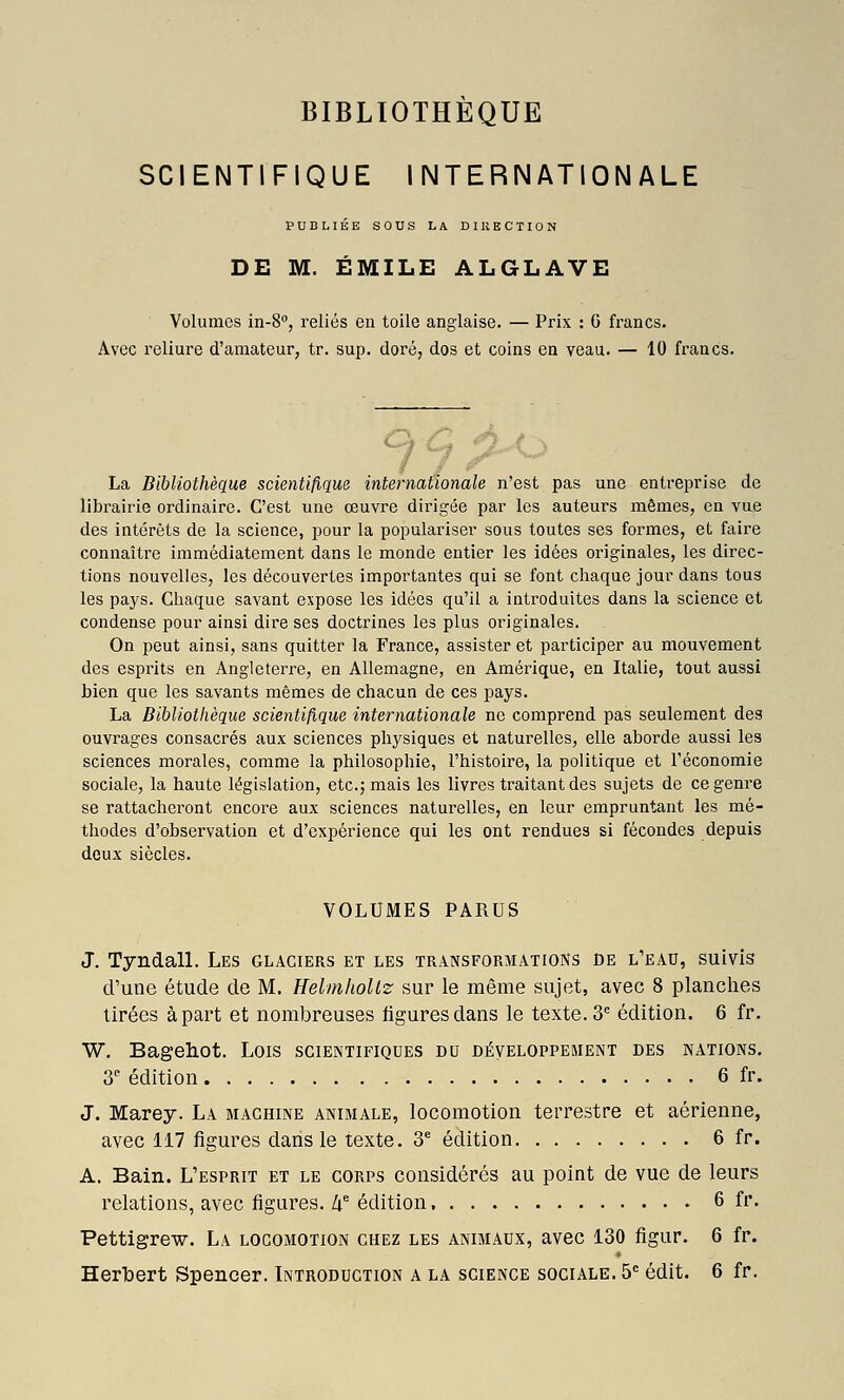 SCIENTIFIQUE INTERNATIONALE PUBLIÉE SOUS LA DIKECTION DE M. EMILE ALGLAVE Volumes in-8, reliés en toile anglaise. — Prix : 6 francs. Avec reliure d'amateur, tr. sup. doré, dos et coins en veau. — 10 francs. La Bibliothèque scientifique internationale n'est pas une entreprise de librairie ordinaire. C'est une œuvre dirigée par les auteurs mêmes, en vue des intérêts de la science, pour la populariser sous toutes ses formes, et faire connaître immédiatement dans le monde entier les idées originales, les direc- tions nouvelles, les découvertes importantes qui se font chaque jour dans tous les pays. Chaque savant expose les idées qu'il a introduites dans la science et condense pour ainsi dire ses doctrines les plus originales. On peut ainsi, sans quitter la France, assister et participer au mouvement des esprits en Angleterre, en Allemagne, en Amérique, en Italie, tout aussi bien que les savants mêmes de chacun de ces pays. La Bibliothèque scientifique internationale ne comprend pas seulement des ouvrages consacrés aux sciences physiques et naturelles, elle aborde aussi les sciences morales, comme la philosophie, l'histoire, la politique et l'économie sociale, la haute législation, etc.; mais les livres traitant des sujets de ce genre se rattacheront encore aux sciences naturelles, en leur empruntant les mé- thodes d'observation et d'expérience qui les ont rendues si fécondes depuis doux siècles. VOLUMES PARUS J. Tyndall. Les glaciers et les transformations de l'eau, suivis d'une étude de M. HelmhoUz sur le même sujet, avec 8 planclies tirées à part et nombreuses figures dans le texte. 3= édition. 6 fr. W. Bagehot. Lois scientifiques du développement des nations, 3 édition 6 fr. J. Marey. La machine animale, locomotion terrestre et aérienne, avec 117 figures dans le texte. 3^ édition 6 fr. A. Bain. L'esprit et le corps considérés au point de vue de leurs relations, avec figures. If édition 6 fr. Pettigrew. La locomotion chez les animaux, avec 130 figur. 6 fr. Herbert Spencer. Introduction a la science sociale. 5= édit. 6 fr.