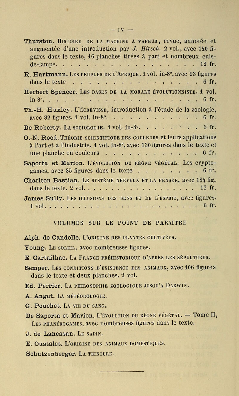 Thurston. Histoire de la machine a vapeur, revue, annotée et augmentée d'une introduction par /. Hirsch. 2 vol., avec IZiO fi- gures dans le texte, 16 planches tirées à part et nombreux culs- de-lampe 12 fr. R. Hartmann. Les peuples de l'Afrique. 1 vol. in-8, avec 93 figures dans le texte 6 fr. Herbert Spencer. Les bases de la morale évolutionniste. 1 vol. in-8 6 fr. Th.-H. Huxley. L'écrevisse, introduction à l'étude de la zoologie, avec 82 figures. 1 vol. in-8'' 6 fr. De Roberty. La sociologie. 1 vol. in-8» • . . 6 fr. O.-N. Rood. Théorie scientifique des couleurs et leurs applications à l'art et à l'industrie. 1 vol. in-8'', avec 130 figures dans le texte et une planche en couleurs 6 fr. Saporta et Marion. L'évolution du règne végétal. Les crypto- games, avec 85 figures dans le texte 6 fr. Charlton Bastian. Le système nerveux et la pensée, avec 18Zi fig. dans le texte. 2 vol 12 fr. James Sully. Les illusions des sens et de l'esprit, avec figures. 1 vol 6 fr. VOLUMES SUR LE POINT DE PARAITRE Alph. de CandoUe. L'origine des plantes cultivées. Young. Le soleil, avec nombreuses figures. E. Cartailhac. La France préhistorique d'après les sépultures. Semper. Les conditions d'existence des animaux, avec 106 figures dans le texte et deux planches. 2 vol. Ed. Perrier. La philosophie zoologique jusqu'à Darwin. A. Angot. La météorologie. Gr. Pouchet. La vie du sang. De Saporta et Marion. L'évolution du règne végétal. — Tome II, Les phanérogames, avec nombreuses figures dans le texte. 'J. de Lanessan. Le sapin. E. Oustalet. L'origine des animaux domestiques. Schutzentoerger. La Teinture.