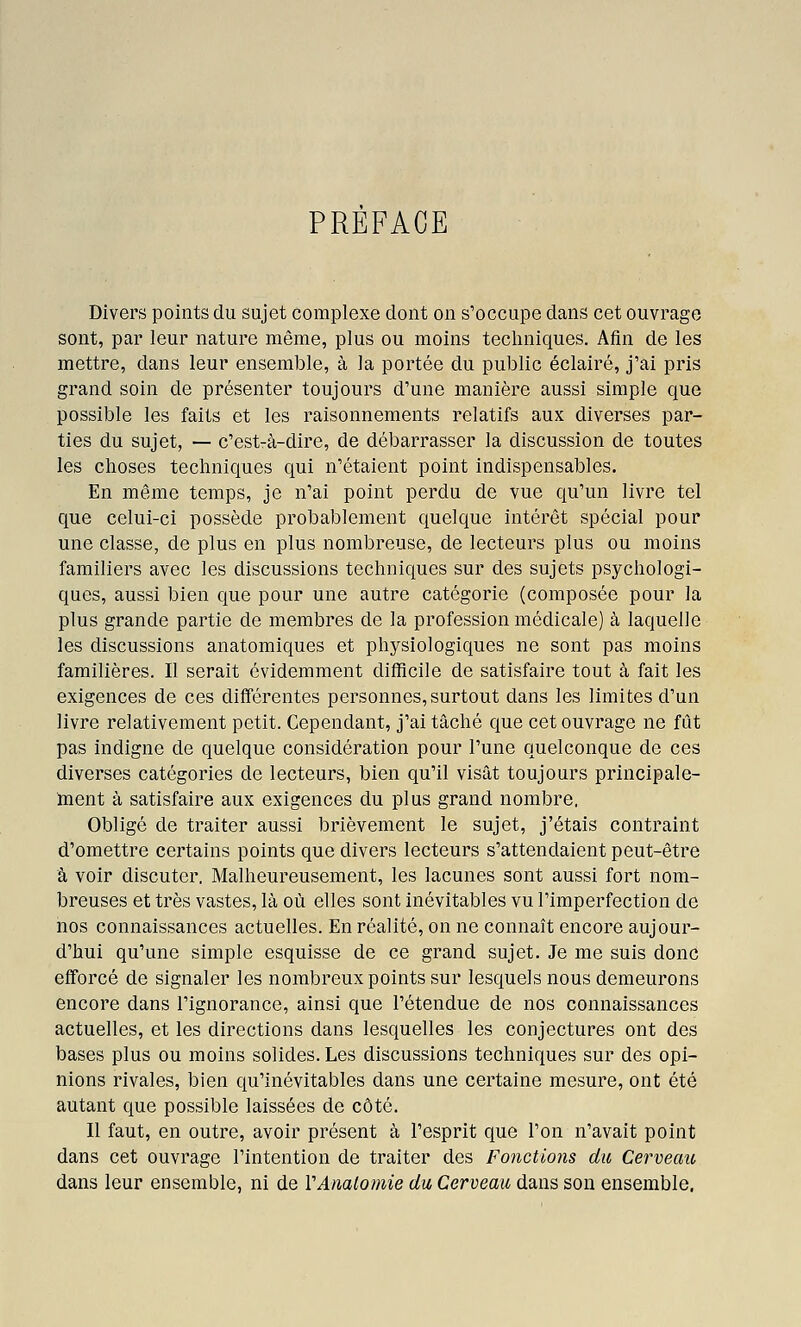 PREFACE Divers points du sujet complexe dont on s'occupe dans cet ouvrage sont, par leur nature même, plus ou moins techniques. Afin de les mettre, dans leur ensemble, à la portée du public éclairé, j'ai pris grand soin de présenter toujours d'une manière aussi simple que possible les faits et les raisonnements relatifs aux diverses par- ties du sujet, — c'est-à-dire, de débarrasser la discussion de toutes les choses techniques qui n'étaient point indispensables. En même temps, je n'ai point perdu de vue qu'un livre tel que celui-ci possède probablement quelque intérêt spécial pour une classe, de plus en plus nombreuse, de lecteurs plus ou moins familiers avec les discussions techniques sur des sujets psychologi- ques, aussi bien que pour une autre catégorie (composée pour la plus grande partie de membres de la profession médicale) à laquelle les discussions anatomiques et physiologiques ne sont pas moins familières. Il serait évidemment difficile de satisfaire tout à fait les exigences de ces différentes personnes,surtout dans les limites d'un livre relativement petit. Cependant, j'ai tâché que cet ouvrage ne fût pas indigne de quelque considération pour l'une quelconque de ces diverses catégories de lecteurs, bien qu'il visât toujours principale- inent à satisfaire aux exigences du plus grand nombre. Obligé de traiter aussi brièvement le sujet, j'étais contraint d'omettre certains points que divers lecteurs s'attendaient peut-être à voir discuter. Malheureusement, les lacunes sont aussi fort nom- breuses et très vastes, là où elles sont inévitables vu l'imperfection de nos connaissances actuelles. En réalité, on ne connaît encore aujour- d'hui qu'une simple esquisse de ce grand sujet. Je me suis donc efforcé de signaler les nombreux points sur lesquels nous demeurons encore dans l'ignorance, ainsi que l'étendue de nos connaissances actuelles, et les directions dans lesquelles les conjectures ont des bases plus ou moins solides. Les discussions techniques sur des opi- nions rivales, bien qu'inévitables dans une certaine mesure, ont été autant que possible laissées de côté. Il faut, en outre, avoir présent à l'esprit que l'on n'avait point dans cet ouvrage l'intention de traiter des Fonctioyis du Cerveau dans leur ensemble, ni de VAnalomie du Cerveau dans son ensemble.