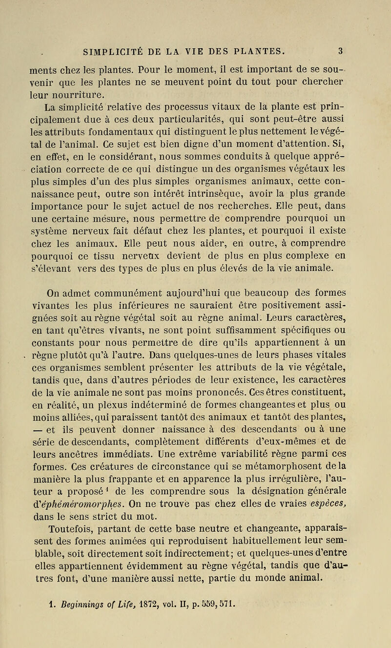 ments chez les plantes. Pour le moment, il est important de se sou- venir que les plantes ne se meuvent point du tout pour chercher leur nourriture. La simplicité relative des processus vitaux de la plante est prin- cipalement due à ces deux particularités, qui sont peut-être aussi les attributs fondamentaux qui distinguent le plus nettement le végé- tal de l'animal. Ce sujet est bien digne d'un moment d'attention. Si, en eflfet, en le considérant, nous sommes conduits à quelque appré- ciation correcte de ce qui distingue un des organismes végétaux les plus simples d'un des plus simples organismes animaux, cette con- naissance peut, outre son intérêt intrinsèque, avoir la plus grande importance pour le sujet actuel de nos recherches. Elle peut, dans une certaine mesure, nous permettre de comprendre pourquoi un système nerveux fait défaut chez les plantes, et pourquoi il existe chez les animaux. Elle peut nous aider, en outre, à comprendre pourquoi ce tissu nerveux devient de plus en plus complexe en s'élevant vers des types de plus en plus élevés de la vie animale. On admet communément aujourd'hui que beaucoup des formes vivantes les plus inférieures ne sauraient être positivement assi- gnées soit au règne végétal soit au règne animal. Leurs caractères, en tant qu'êtres vivants, ne sont point suffisamment spécifiques ou constants pour nous permettre de dire qu'ils appartiennent à un règne plutôt qu'à l'autre. Dans quelques-unes de leurs phases vitales ces organismes semblent présenter les attributs de la vie végétale, tandis que, dans d'autres périodes de leur existence, les caractères de la vie animale ne sont pas moins prononcés. Ces êtres constituent, en réalité, un plexus indéterminé de formes changeantes et plus ou moins alliées, qui paraissent tantôt des animaux et tantôt des plantes, — et ils peuvent donner naissance à des descendants ou à une série de descendants, complètement diflférents d'eux-mêmes et de leurs ancêtres immédiats. Une extrême variabilité règne parmi ces formes. Ces créatures de circonstance qui se métamorphosent delà manière la plus frappante et en apparence la plus irrégulière, l'au- teur a proposé ^ de les comprendre sous la désignation générale d'éphéméromorphes. On ne trouve pas chez elles de vraies espèces, dans le sens strict du mot. Toutefois, partant de cette base neutre et changeante, apparais- sent des formes animées qui reproduisent habituellement leur sem- blable, soit directement soit indirectement; et quelques-unes d'entre elles appartiennent évidemment au règne végétal, tandis que d'au- tres font, d'une manière aussi nette, partie du monde animal. 1. Beginnings of Life, 1872, vol. II, p. 559,571.