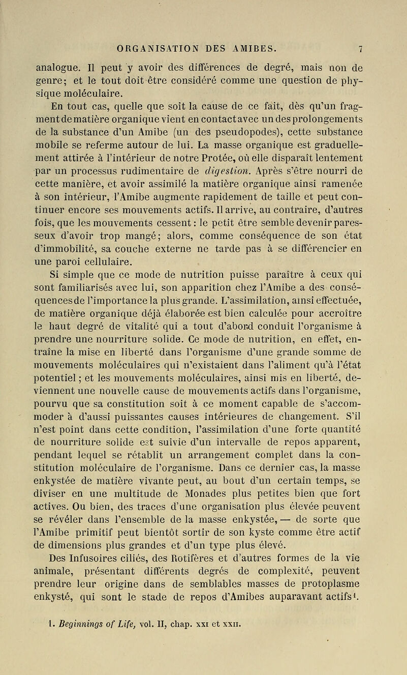 analogue. Il peut y avoir des différences de degré, mais non de genre; et le tout doit être considéré comme une question de phy- sique moléculaire. En tout cas, quelle que soit la cause de ce fait, dès qu'un frag- mentdematière organique vient encontactavec un des prolongements de la substance d'un Amibe (un des pseudopodes), cette substance mobile se referme autour de lui. La masse organique est graduelle- ment attirée à l'intérieur de notre Prêtée, où elle disparaît lentement par un processus rudimentaire de digestion. Après s'être nourri de cette manière, et avoir assimilé la matière organique ainsi ramenée à son intérieur, l'Amibe augmente rapidement de taille et peut con- tinuer encore ses mouvements actifs. Il arrive, au contraire, d'autres fois, que les mouvements cessent: le petit être semble devenir pares- seux d'avoir trop mangé; alors, comme conséquence de son état d'immobilité, sa couche externe ne tarde pas à se différencier en une paroi cellulaire. Si simple que ce mode de nutrition puisse paraître à ceux qui sont familiarisés avec lui, son apparition chez l'Amibe a des consé- quencesde l'importance la plus grande. L'assimilation, ainsi effectuée, de matière organique déjà élaborée est bien calculée pour accroître le haut degré de vitalité qui a tout d'abord conduit l'organisme à prendre une nourriture solide. Ce mode de nutrition, en effet, en- traîne la mise en liberté dans l'organisme d'une grande somme de mouvements moléculaires qui n'existaient dans l'aliment qu'à l'état potentiel ; et les mouvements moléculaires, ainsi mis en liberté, de- viennent une nouvelle cause de mouvements actifs dans l'organisme, pourvu que sa constitution soit à ce moment capable de s'accom- moder à d'aussi puissantes causes intérieures de changement. S'il n'est point dans cette condition, l'assimilation d'une forte quantité de nourriture solide est suivie d'un intervalle de repos apparent, pendant lequel se rétablit un arrangement complet dans la con- stitution moléculaire de l'organisme. Dans ce dernier cas, la masse enkystée de matière vivante peut, au bout d'un certain temps, se diviser en une multitude de Monades plus petites bien que fort actives. Ou bien, des traces d'une organisation plus élevée peuvent se révéler dans l'ensemble de la masse enkystée, — de sorte que l'Amibe primitif peut bientôt sortir de son kyste comme être actif de dimensions plus grandes et d'un type plus élevé. Des Infusoires ciliés, des Rotifères et d'autres formes de la vie animale, présentant différents degrés de complexité, peuvent prendre leur origine dans de semblables masses de protoplasme enkysté, qui sont le stade de repos d'Amibes auparavant actifs'.