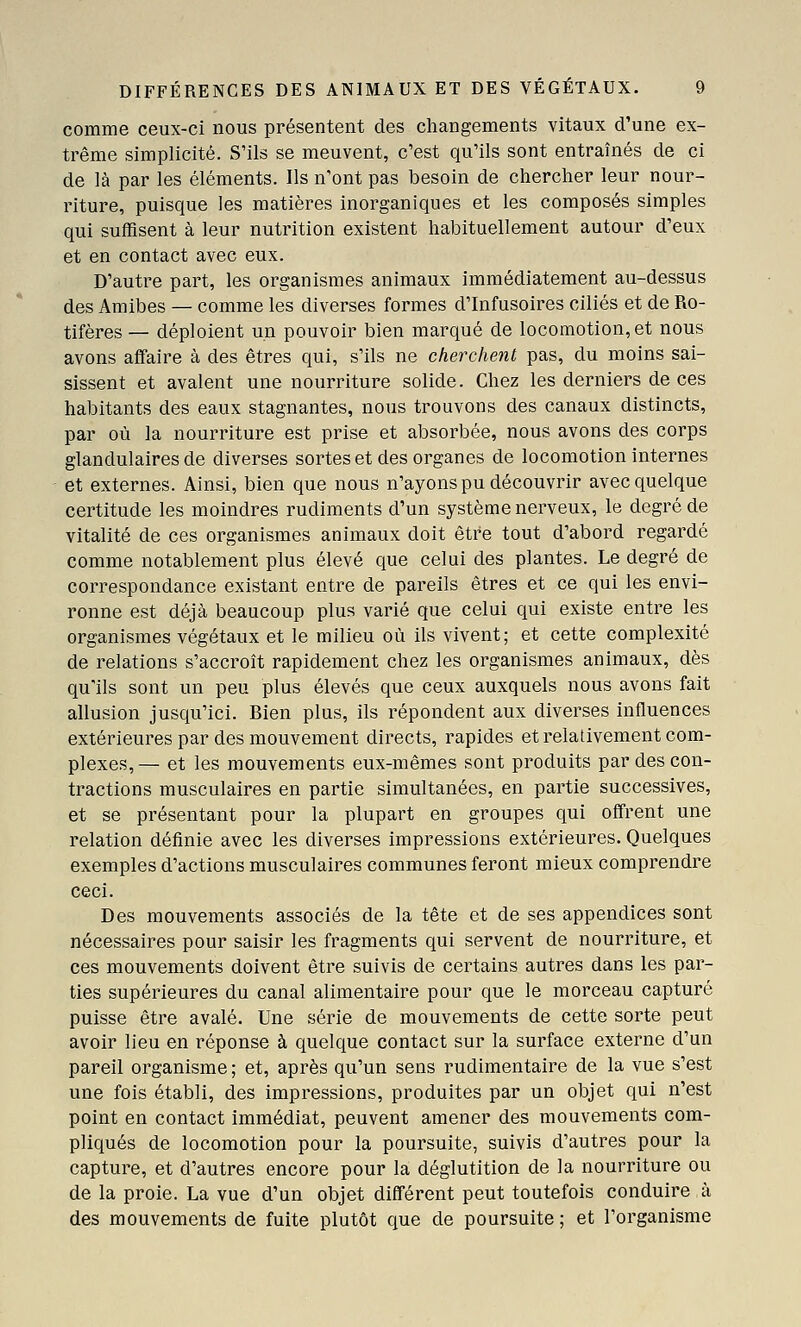 comme ceux-ci nous présentent des changements vitaux d'une ex- trême simplicité. S'ils se meuvent, c'est qu'ils sont entraînés de ci de là par les éléments. Ils n'ont pas besoin de chercher leur nour- riture, puisque les matières inorganiques et les composés simples qui suffisent à leur nutrition existent habituellement autour d'eux et en contact avec eux. D'autre part, les organismes animaux immédiatement au-dessus des Amibes — comme les diverses formes d'Infusoires ciliés et de Ro- tifères — déploient un pouvoir bien marqué de locomotion, et nous avons aflfaire à des êtres qui, s'ils ne cherchent pas, du moins sai- sissent et avalent une nourriture solide. Chez les derniers de ces habitants des eaux stagnantes, nous trouvons des canaux distincts, par où la nourriture est prise et absorbée, nous avons des corps glandulaires de diverses sortes et des organes de locomotion internes et externes. Ainsi, bien que nous n'ayons pu découvrir avec quelque certitude les moindres rudiments d'un système nerveux, le degré de vitalité de ces organismes animaux doit être tout d'abord regardé comme notablement plus élevé que celui des plantes. Le degré de correspondance existant entre de pareils êtres et ce qui les envi- ronne est déjà beaucoup plus varié que celui qui existe entre les organismes végétaux et le milieu où ils vivent; et cette complexité de relations s'accroît rapidement chez les organismes animaux, dès qu'ils sont un peu plus élevés que ceux auxquels nous avons fait allusion jusqu'ici. Bien plus, ils répondent aux diverses influences extérieures par des mouvement directs, rapides et relativement com- plexes,— et les mouvements eux-mêmes sont produits par des con- tractions musculaires en partie simultanées, en partie successives, et se présentant pour la plupart en groupes qui offrent une relation définie avec les diverses impressions extérieures. Quelques exemples d'actions musculaires communes feront mieux comprendre ceci. Des mouvements associés de la tête et de ses appendices sont nécessaires pour saisir les fragments qui servent de nourriture, et ces mouvements doivent être suivis de certains autres dans les par- ties supérieures du canal alimentaire pour que le morceau capturé puisse être avalé. Une série de mouvements de cette sorte peut avoir lieu en réponse à quelque contact sur la surface externe d'un pareil organisme ; et, après qu'un sens rudimentaire de la vue s'est une fois établi, des impressions, produites par un objet qui n'est point en contact immédiat, peuvent amener des mouvements com- pliqués de locomotion pour la poursuite, suivis d'autres pour la capture, et d'autres encore pour la déglutition de la nourriture ou de la proie. La vue d'un objet différent peut toutefois conduire,à des mouvements de fuite plutôt que de poursuite; et l'organisme