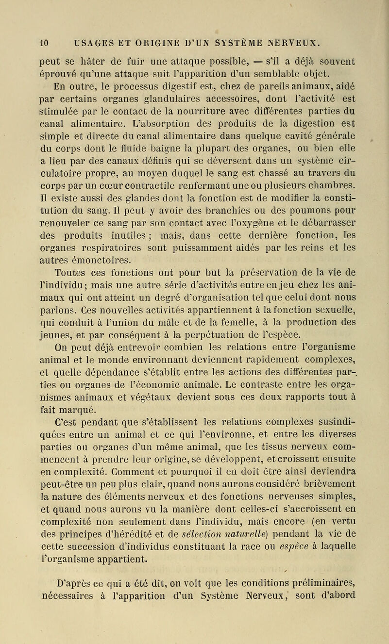 peut se hâter de fuir une attaque possible, — s'il a déjà souvent éprouvé qu'une attaque suit l'apparition d'un semblable objet. En outre, le processus digestif est, chez de pareils animaux, aidé par certains organes glandulaires accessoires, dont l'activité est stimulée par le contact de la nourriture avec différentes parties du canal alimentaire. L'absorption des produits de la digestion est simple et directe du canal alimentaire dans quelque cavité générale du corps dont le fluide baigne la plupart des organes, ou bien elle a lieu par des canaux définis qui se déversent dans un système cir- culatoire propre, au moyen duquel le sang est chassé au travers du corps par un cœur contractile renfermant une ou plusieurs chambres. 11 existe aussi des glandes dont la fonction est de modifier la consti- tution du sang. Il peut y avoir des branchies ou des poumons pour renouveler ce sang par son contact avec l'oxygène et le débarrasser des produits inutiles ; mais, dans cette dernière fonction, les organes respiratoires sont puissamment aidés par les reins et les autres émonctoires. Toutes ces fonctions ont pour but la préservation de la vie de l'individu; mais une autre série d'activités entre en jeu chez les ani- maux qui ont atteint un degré d'organisation tel que celui dont nous parlons. Ces nouvelles activités appartiennent à la fonction sexuelle, qui conduit à l'union du mâle et de la femelle, à la production des jeunes, et par conséquent à la perpétuation de l'espèce. On peut déjà entrevoir combien les relations entre l'organisme animal et le monde environnant deviennent rapidement complexes, et quelle dépendance s'établit entre les actions des différentes par- ties ou organes de l'économie animale. Le contraste entre les orga- nismes animaux et végétaux devient sous ces deux rapports tout à fait marqué. C'est pendant que s'établissent les relations complexes susindi- quées entre un animal et ce qui l'environne, et entre les diverses parties ou organes d'un même animal, que les tissus nerveux com- mencent à prendre leur origine, se développent, et croissent ensuite en complexité. Comment et pourquoi il en doit être ainsi deviendra peut-être un peu plus clair, quand nous aurons considéré brièvement la nature des éléments nerveux et des fonctions nerveuses simples, et quand nous aurons vu la manière dont celles-ci s'accroissent en complexité non seulement dans l'individu, mais encore (en vertu des principes d'hérédité et de sélection naturelle) pendant la vie de cette succession d'individus constituant la race ou espèce à laquelle l'organisme appartient. D'après ce qui a été dit, on voit que les conditions préliminaires, nécessaires à l'apparition d'un Système Nerveux, sont d'abord