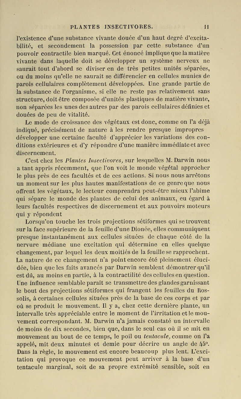 l'existence d'une substance vivante douée d'un haut degré d'excita- bilité, et secondement la possession par cette substance d'un pouvoir contractile bien marqué. Cet énoncé implique que la matière vivante dans laquelle doit se développer un système nerveux ne saurait tout d'abord se diviser en de très petites unités séparées, ou du moins qu'elle ne saurait se différencier en cellules munies de parois cellulaires complètement développées. Une grande partie de la substance de l'organisme, si elle ne reste pas relativement sans structure, doit être composée d'unités plastiques de matière vivante, non séparées les unes des autres par des parois cellulaires définies et douées de peu de vitalité. Le mode de croissance des végétaux est donc, comme on l'a déjà indiqué, précisément de nature à les rendre presque impropres développer une certaine faculté d'apprécier les variations des con- ditions extérieures et d'y répondre d'une manière immédiate et avec discernement. C'est chez les Plantes Insectivores^ sur lesquelles M. Darwin nous a tant appris récemment, que l'on voit le monde végétal approcher le plus près de ces facultés et de ces actions. Si nous nous arrêtons un moment sur les plus hautes manifestations de ce genre que nous offrent les végétaux, le lecteur comprendra peut-être mieux l'abîme qui sépare le monde des plantes de celui des animaux, eu égard à leurs facultés respectives de discernement et aux pouvoirs moteurs qui y répondent Lorsqu'on touche les trois projections sétiformes qui se trouvent sur la face supérieure de la feuille d'une Dionée, elles communiquent presque instantanément aux cellules situées de chaque côté de la nervure médiane une excitation qui détermine en elles quelque changement, par lequel les deux moitiés de la feuille se rapprochent. La nature de ce changement n'a point encore été pleinement éluci- dée, bien que les faits avancés par Darwin semblent démontrer qu'il est dû, au moins en partie, à la contractilité des cellules en question. Une influence semblable paraît se transmettre des glandes garnissant le bout des projections sétiformes qui frangent les feuilles du Ros- solis, à certaines cellules situées près de la base de ces corps et par où se produit le mouvement. Il y a, chez cette dernière plante, un intervalle très appréciable entre le moment de l'irritation et le mou- vement correspondant. M. Darwin n'a jamais constaté un intervalle de moins de dix secondes, bien que, dans le seul cas où il se mit en mouvement au bout de ce temps, le poil ou tentacule, comme on l'a appelé, mit deux minutes et demie pour décrire un angle de 45°. Dans la règle, le mouvement est encore beaucoup plus lent. L'exci- tation qui provoque ce mouvement peut arriver à la base d'un tentacule marginal, soit de sa propre extrémité sensible, soit en