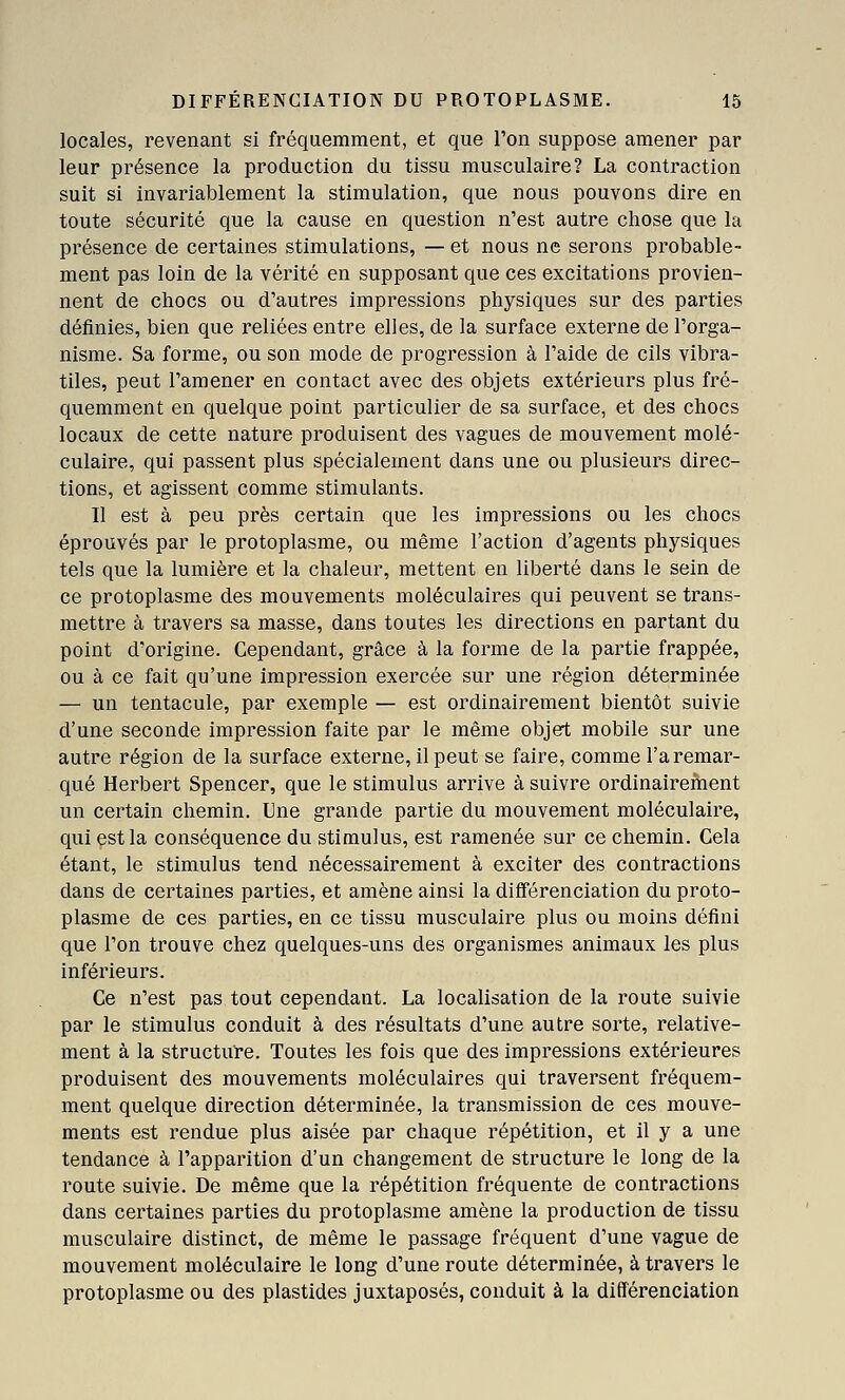 locales, revenant si fréquemment, et que l'on suppose amener par leur présence la production du tissu musculaire? La contraction suit si invariablement la stimulation, que nous pouvons dire en toute sécurité que la cause en question n'est autre chose que la présence de certaines stimulations, — et nous ne serons probable- ment pas loin de la vérité en supposant que ces excitations provien- nent de chocs ou d'autres impressions physiques sur des parties définies, bien que reliées entre elles, de la surface externe de l'orga- nisme. Sa forme, ou son mode de progression à l'aide de cils vibra- tiles, peut l'amener en contact avec des objets extérieurs plus fré- quemment en quelque point particulier de sa surface, et des chocs locaux de cette nature produisent des vagues de mouvement molé- culaire, qui passent plus spécialement dans une ou plusieurs direc- tions, et agissent comme stimulants. Il est à peu près certain que les impressions ou les chocs éprouvés par le protoplasme, ou même l'action d'agents physiques tels que la lumière et la chaleur, mettent en liberté dans le sein de ce protoplasme des mouvements moléculaires qui peuvent se trans- mettre à travers sa masse, dans toutes les directions en partant du point d'origine. Cependant, grâce à la forme de la partie frappée, ou à ce fait qu'une impression exercée sur une région déterminée — un tentacule, par exemple — est ordinairement bientôt suivie d'une seconde impression faite par le même objert mobile sur une autre région de la surface externe, il peut se faire, comme l'a remar- qué Herbert Spencer, que le stimulus arrive à suivre ordinairement un certain chemin. Une grande partie du mouvement moléculaire, qui çstla conséquence du stimulus, est ramenée sur ce chemin. Cela étant, le stimulus tend nécessairement à exciter des contractions dans de certaines parties, et amène ainsi la différenciation du proto- plasme de ces parties, en ce tissu musculaire plus ou moins défini que l'on trouve chez quelques-uns des organismes animaux les plus inférieurs. Ce n'est pas tout cependant. La localisation de la route suivie par le stimulus conduit à des résultats d'une autre sorte, relative- ment à la structure. Toutes les fois que des impressions extérieures produisent des mouvements moléculaires qui traversent fréquem- ment quelque direction déterminée, la transmission de ces mouve- ments est rendue plus aisée par chaque répétition, et il y a une tendance à l'apparition d'un changement de structure le long de la route suivie. De même que la répétition fréquente de contractions dans certaines parties du protoplasme amène la production de tissu musculaire distinct, de même le passage fréquent d'une vague de mouvement moléculaire le long d'une route déterminée, à travers le protoplasme ou des plastides juxtaposés, conduit à la différenciation