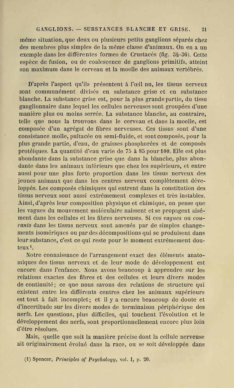 même situation, que deux ou plusieurs petits ganglions séparés chez des membres plus simples de la même classe d'animaux. On en a un exemple dans les différentes formes de Crustacés (fig. 3/i-36). Cette espèce de fusion, ou de coalescence de ganglions primitifs, atteint son maximum dans le cerveau et la moelle des animaux vertébrés. D'après l'aspect qu'ils présentent à l'œil nu, les tissus nerveux sont communément divisés en substance grise et en substance blanche. La substance grise est, pour la plus grande partie, du tissu ganglionnaire dans lequel les cellules nerveuses sont groupées d'une manière plus ou moins serrée. La substance blanche, au contraire, telle que nous la trouvons dans le cerveau et dans la moelle, est composée d'un agrégat de fibres nerveuses. Ces tissus sont d'une consistance molle, pultacée ou semi-fluide, et sont composés, pour la plus grande partie, d'eau, de graisses phosphorées et de composés protéiques. La quantité d'eau varie de 75 à 85 pour 100. Elle est plus abondante dans la substance grise que dans la blanche, plus abon- dante dans les animaux inférieurs que chez les supérieurs, et entre aussi pour une plus forte proportion dans les tissus nerveux des jeunes animaux que dans les centres nerveux complètement déve- loppés. Les composés chimiques qui entrent dans la constitution des tissus nerveux sont aussi extrêmement complexes et très instables. Ainsi, d'après leur composition physique et chimique, on pense que les vagues du mouvement moléculaire naissent et se propagent aisé- ment dans les cellules et les fibres nerveuses. Si ces vagues ou cou- rants dans les tissus nerveux sont amenés par de simples change- ments isomériques ou par des décompositions qui se produisent dans leur substance, c'est ce qui reste pour le moment exirêmement dou- teux^. Notre connaissance de l'arrangement exact des éléments anato- miques des tissus nerveux et de leur mode de développement est encore dans l'enfance. Nous avons beaucoup à apprendre sur les relations exactes des fibres et des cellules et leurs divers modes de continuité; ce que nous savons des relations de structure qui existent entre les différents centres chez les animaux supérieurs est tout à fait incomplet ; et il y a encore beaucoup de doute et d'incertitude sur les divers modes de terminaison périphérique des nerfs. Les questions, plus difficiles, qui touchent l'évolution et le développement des nerfs, sont proportionnellement encore plus loin d'être résolues. Mais, quelle que soit la manière précise dont la cellule nerveuse ait originairement évolué dans la race, ou se soit développée dans (1) Spencer, Principles of Psychology, vol. I, p. 20.