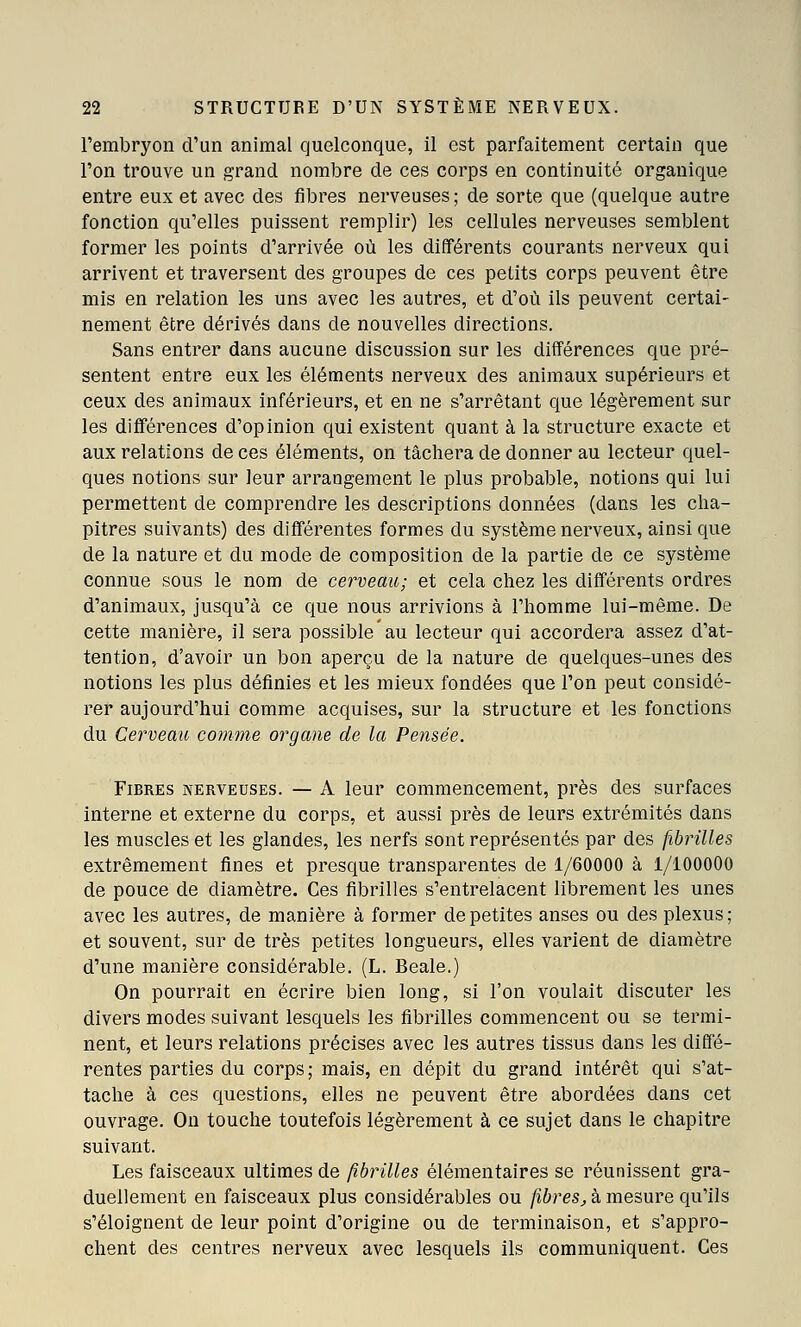 l'embryon d'un animal quelconque, il est parfaitement certain que l'on trouve un grand nombre de ces corps en continuité organique entre eux et avec des fibres nerveuses ; de sorte que (quelque autre fonction qu'elles puissent remplir) les cellules nerveuses semblent former les points d'arrivée où les différents courants nerveux qui arrivent et traversent des groupes de ces petits corps peuvent être mis en relation les uns avec les autres, et d'où ils peuvent certai- nement être dérivés dans de nouvelles directions. Sans entrer dans aucune discussion sur les différences que pré- sentent entre eux les éléments nerveux des animaux supérieurs et ceux des animaux inférieurs, et en ne s'arrêtant que légèrement sur les différences d'opinion qui existent quant à la structure exacte et aux relations de ces éléments, on tâchera de donner au lecteur quel- ques notions sur leur arrangement le plus probable, notions qui lui permettent de comprendre les descriptions données (dans les cha- pitres suivants) des différentes formes du système nerveux, ainsi que de la nature et du mode de composition de la partie de ce système connue sous le nom de cerveau; et cela chez les différents ordres d'animaux, jusqu'à ce que nous arrivions à l'homme lui-même. De cette manière, il sera possible au lecteur qui accordera assez d'at- tention, d'avoir un bon aperçu de la nature de quelques-unes des notions les plus définies et les mieux fondées que l'on peut considé- rer aujourd'hui comme acquises, sur la structure et les fonctions du Cerveau comme organe de la Pensée. Fibres nerveuses. — A leur commencement, près des surfaces interne et externe du corps, et aussi près de leurs extrémités dans les muscles et les glandes, les nerfs sont représentés par des fibrilles extrêmement fines et presque transparentes de 1/60000 à 1/100000 de pouce de diamètre. Ces fibrilles s'entrelacent librement les unes avec les autres, de manière à former de petites anses ou des plexus; et souvent, sur de très petites longueurs, elles varient de diamètre d'une manière considérable. (L. Beale.) On pourrait en écrire bien long, si l'on voulait discuter les divers modes suivant lesquels les fibrilles commencent ou se termi- nent, et leurs i-elations précises avec les autres tissus dans les diffé- rentes parties du corps; mais, en dépit du grand intérêt qui s'at- tache à ces questions, elles ne peuvent être abordées dans cet ouvrage. On touche toutefois légèrement à ce sujet dans le chapitre suivant. Les faisceaux ultimes de fibrilles élémentaires se réunissent gra- duellement en faisceaux plus considérables ou fibres^ à mesure qu'ils s'éloignent de leur point d'origine ou de terminaison, et s'appro- chent des centres nerveux avec lesquels ils communiquent. Ces