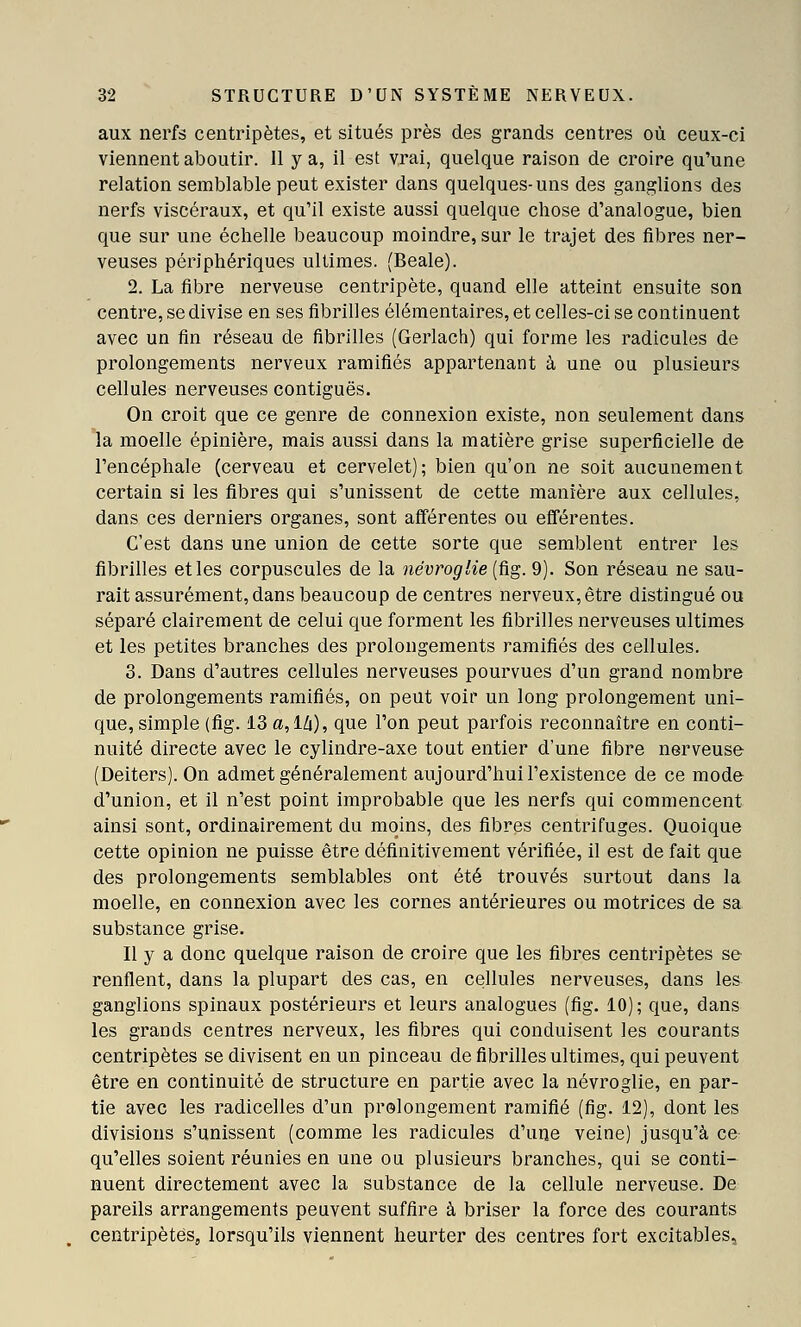 aux nerfs centripètes, et situés près des grands centres où ceux-ci viennent aboutir. 11 y a, il est vrai, quelque raison de croire qu'une relation semblable peut exister dans quelques-uns des ganglions des nerfs viscéraux, et qu'il existe aussi quelque chose d'analogue, bien que sur une échelle beaucoup moindre, sur le trajet des fibres ner- veuses périphériques ultimes. (Beale). 2. La fibre nerveuse centripète, quand elle atteint ensuite son centre, se divise en ses fibrilles élémentaires, et celles-ci se continuent avec un fin réseau de fibrilles (Gerlach) qui forme les radicules de prolongements nerveux ramifiés appartenant à une ou plusieurs cellules nerveuses contiguës. On croit que ce genre de connexion existe, non seulement dans la moelle épinière, mais aussi dans la matière grise superficielle de l'encéphale (cerveau et cervelet); bien qu'on ne soit aucunement certain si les fibres qui s'unissent de cette manière aux cellules, dans ces derniers organes, sont afférentes ou efiférentes. C'est dans une union de cette sorte que semblent entrer les fibrilles et les corpuscules de la névroglie (fig. 9). Son réseau ne sau- rait assurément, dans beaucoup de centres nerveux, être distingué ou séparé clairement de celui que forment les fibrilles nerveuses ultimes et les petites branches des prolongements ramifiés des cellules. 3. Dans d'autres cellules nerveuses pourvues d'un grand nombre de prolongements ramifiés, on peut voir un long prolongement uni- que, simple (fig. 13 a,l/i), que l'on peut parfois reconnaître en conti- nuité directe avec le cylindre-axe tout entier d'une fibre nerveuse (Deiters). On admet généralement aujourd'hui l'existence de ce mode d'union, et il n'est point improbable que les nerfs qui commencent ainsi sont, ordinairement du moins, des fibres centrifuges. Quoique cette opinion ne puisse être définitivement vérifiée, il est de fait que des prolongements semblables ont été trouvés surtout dans la moelle, en connexion avec les cornes antérieures ou motrices de sa substance grise. Il y a donc quelque raison de croire que les fibres centripètes se renflent, dans la plupart des cas, en cellules nerveuses, dans les ganglions spinaux postérieurs et leurs analogues (fig. 10); que, dans les grands centres nerveux, les fibres qui conduisent les courants centripètes se divisent en un pinceau de fibrilles ultimes, qui peuvent être en continuité de structure en partie avec la névroglie, en par- tie avec les radicelles d'un prolongement ramifié (fig. 12), dont les divisions s'unissent (comme les radicules d'une veine) jusqu'à ce qu'elles soient réunies en une ou plusieurs branches, qui se conti- nuent directement avec la substance de la cellule nerveuse. De pareils arrangements peuvent suffire à briser la force des courants centripètes, lorsqu'ils viennent heurter des centres fort excitables,