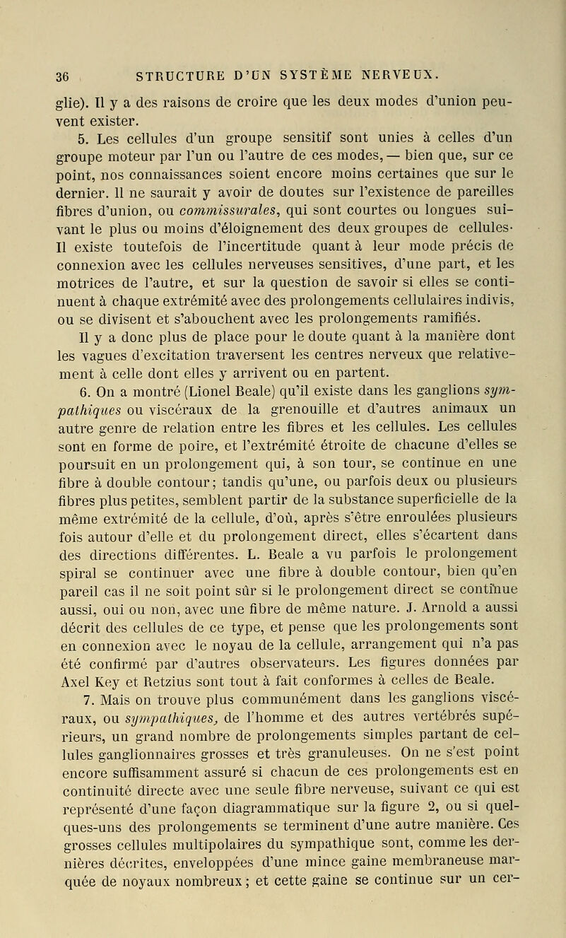 glie). Il y a des raisons de croire que les deux modes d'union peu- vent exister. 5. Les cellules d'un groupe sensitif sont unies à celles d'un groupe moteur par l'un ou l'autre de ces modes, — bien que, sur ce point, nos connaissances soient encore moins certaines que sur le dernier. 11 ne saurait y avoir de doutes sur l'existence de pareilles fibres d'union, ou commissurales, qui sont courtes ou longues sui- vant le plus ou moins d'éloignement des deux groupes de cellules- Il existe toutefois de l'incertitude quant à leur mode précis de connexion avec les cellules nerveuses sensitives, d'une part, et les motrices de l'autre, et sur la question de savoir si elles se conti- nuent à chaque extrémité avec des prolongements cellulaires indivis, ou se divisent et s'abouchent avec les prolongements ramifiés. Il y a donc plus de place pour le doute quant à la manière dont les vagues d'excitation traversent les centres nerveux que relative- ment à celle dont elles y arrivent ou en partent. 6. On a montré (Lionel Beale) qu'il existe dans les ganglions sy^n- pathiques ou viscéraux de la grenouille et d'autres animaux un autre genre de relation entre les fibres et les cellules. Les cellules sont en forme de poire, et l'extrémité étroite de chacune d'elles se poursuit en un prolongement qui, à son tour, se continue en une fibre à double contour; tandis qu'une, ou parfois deux ou plusieurs fibres plus petites, semblent partir de la substance superficielle de la même extrémité de la cellule, d'où, après s'être enroulées plusieurs fois autour d'elle et du prolongement direct, elles s'écartent dans des directions différentes. L. Beale a vu parfois le prolongement spiral se continuer avec une fibre à double contour, bien qu'en pareil cas il ne soit point sûr si le prolongement direct se contiliue aussi, oui ou non, avec une fibre de même nature. J. Arnold a aussi décrit des cellules de ce type, et pense que les prolongements sont en connexion avec le noyau de la cellule, arrangement qui n'a pas été confirmé par d'autres observateurs. Les figures données par Axel Key et Retzius sont tout à fait conformes à celles de Beale. 7. Mais on trouve plus communément dans les ganglions viscé- raux, ou sympathiqties, de l'homme et des autres vertébrés supé- rieurs, un grand nombre de prolongements simples partant de cel- lules ganglionnaires grosses et très granuleuses. On ne s'est point encore suffisamment assuré si chacun de ces prolongements est en continuité directe avec une seule fibre nerveuse, suivant ce qui est représenté d'une façon diagrammatique sur la figure 2, ou si quel- ques-uns des prolongements se terminent d'une autre manière. Ces grosses cellules multipolaires du sympathique sont, comme les der- nières décrites, enveloppées d'une mince gaine membraneuse mar- quée de noyaux nombreux ; et cette gaine se continue sur un cer-
