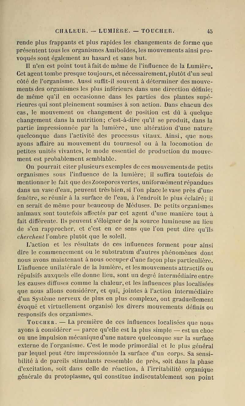 rende plus frappants et plus rapides les changements de forme que présentent tous les organismes Amiboïdes, les mouvements ainsi pro- voqués sont également au hasard et sans but. Il n'en est point tout à fait de même de l'influence de la Lumière. Cet agent tombe presque toujours, et nécessairement, plutôt d'un seul côté de l'organisme. Aussi sufRt-il souvent à déterminer des mouve- ments des organismes les plus inférieurs dans une direction définie; de même qu'il en occasionne dans les parties des plantes supé- rieures qui sont pleinement soumises à son action. Dans chacun des cas, le mouvement ou changement de position est dû à quelque changement dans la nutrition; c'est-à-dire qu'il se produit, dans la partie impressionnée par la lumière, une altération d'une nature quelconque dans l'activité des processus vitaux. Ainsi, que nous ayons affaire au mouvement du tournesol ou à la locomotion de petites unités vivantes, le mode essentiel de production du mouve- ment est probablement semblable. On pourrait citer plusieurs exemples de ces mouvements de petits organismes sous l'influence de la lumière; il suffira toutefois de mentionner le fait que des Zoospores vertes, uniformément répandues dans un vase d'eau, peuvent très bien, si l'on place le vase près d'une fenêtre, se réunir à la surface de l'eau, à l'endroit le plus éclairé; il en serait de même pour beaucoup de Méduses. De petits organismes animaux sont toutefois affectés par cet agent d'une manière tout à fait diflférente. Ils peuvent s'éloigner de la source lumineuse au lieu de s'en rapprocher, et c'est en ce sens que l'on peut dire qu'ils cherchent l'ombre plutôt que le soleil. L'action et les résultats de ces influences forment pour ainsi dire le commencement ou le substratum d'autres phénomènes dont nous avons maintenant à nous occuper d'une façon plus particulière. L'influence unilatérale de la lumière, et les mouvements attractifs ou répulsifs auxquels elle donne lieu, sont un degré intermédiaire entre les causes diffuses comme la chaleur, et les influences plus localisées que nous allons considérer, et qui, jointes à l'action intermédiaire d'un Système nerveux de plus en plus complexe, ont graduellement évoqué et virtuellement organisé les divers mouvements définis ou responsifs des organismes. Toucher. — La première de ces influences localisées que nous ayons à considérer — parce qu'elle est la plus simple — est un choc ou une impulsion mécanique d'une nature quelconque sur la surface externe de l'organisme. C'est le mode primordial et le plus général par lequel peut être impressionnée la surface d'un corps. Sa sensi- bilité à de pareils stimulants ressemble de près, soit dans la phase d'excitation, soit dans celle de réaction, à l'irritabilité organique générale du protoplasme, qui constitue indiscutablement son point