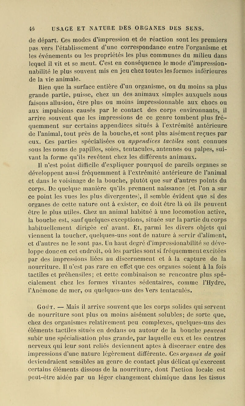 de départ. Ces modes d'impression et de réaction sont les premiers pas vers l'établissement d'une correspondance entre l'organisme et les événements ou les propriétés les plus communes du milieu dans lequel il vit et se meut. C'est en conséquence le mode d'impression- nabilité le plus souvent mis en jeu chez toutes les formes inférieures de la vie animale. Bien que la surface entière d'un organisme, ou du moins sa plus grande partie, puisse, chez un des animaux simples auxquels nous faisons allusion, être plus ou moins impressionnable aux chocs ou aux impulsions causés par le contact des corps environnants, il arrive souvent que les impressions de ce genre tombent plus fré- quemment sur certains appendices situés à l'extrémité antérieure de l'animal, tout près de la bouche, et sont plus aisément reçues par eux. Ces parties spécialisées ou appendices tactiles sont connues sous les noms de papilles, soies, tentacules, antennes ou palpes, sui- vant la forme qu'ils revêtent chez les différents animaux. Il n'est point difficile d'expliquer pourquoi de pareils organes se développent aussi fréquemment à l'extrémité antérieure de l'animal et dans le voisinage de la bouche, plutôt que sur d'autres points du corps. De quelque manière qu'ils prennent naissance (et l'on a sur ce point les vues les plus divergentes), il semble évident que si des organes de cette nature ont à exister, ce doit être là où ils peuvent être le plus utiles. Chez un animal habitué à une locomotion active, la bouche est, sauf quelques exceptions, située sur la partie du corps habituellement dirigée en avant. Et, parmi les divers objets qui viennent la toucher, quelques-uns sont de nature à servir d'aliment, et d'autres ne le sont pas. Un haut degré d'impressionabilité se déve- loppe donc en cet endroit, où les parties sont si fréquemment excitées par des impressions liées au discernement et à la capture de la nourriture. Il n'est pas rare en effet que ces organes soient à la fois tactiles et préhensiles ; et cette combinaison se rencontre plus spé- cialement chez les formes vivantes sédentaires, comme l'Hydre, l'Anémone de mer, ou quelques-uns des Vers tentacules. Goût. — Mais il arrive souvent que les corps solides qui servent de nourriture sont plus ou moins aisément solubles; de sorte que, chez des organismes relativement peu complexes, quelques-uns des éléments tactiles situés en dedans ou autour de la bouche peuvent subir une spécialisation plus grande, par laquelle eux et les centres nerveux qui leur sont reliés deviennent aptes à discerner entre des impressions d'une nature légèrement différente. Ces organes de goût deviendraient sensibles au genre de contact plus délicat qu'exercent certains éléments dissous de la nourriture, dont l'action locale est peut-être aidée par un léger cliangement chimique dans les tissus