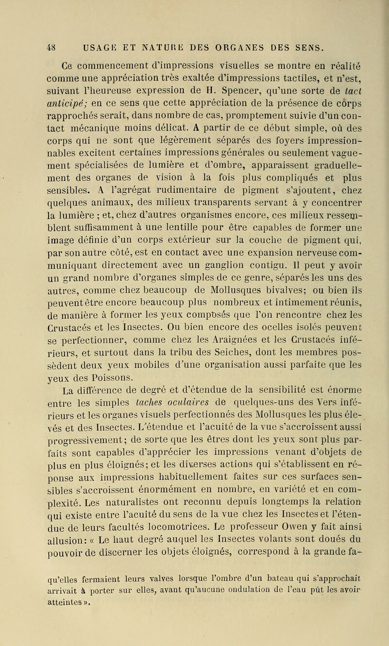 Ce commencement d'impressions visuelles se montre en réalité comme une appréciation très exaltée d'impressions tactiles, et n'est, suivant l'heureuse expression de H. Spencer, qu'une sorte de tact anticipé; en ce sens que cette appréciation de la présence de corps rapprochés serait, dans nombre de cas, promptement suivie d'un con- tact mécanique moins délicat. A partir de ce début simple, où des corps qui ne sont que légèrement séparés des foyers impression- nables excitent certaines impressions générales ou seulement vague- ment spécialisées de lumière et d'ombre, apparaissent graduelle- ment des organes de vision à la fois plus compliqués et plus sensibles. A. l'agrégat rudimentaire de pigment s'ajoutent, chez quelques animaux, des milieux transparents servant à y concentrer la lumière ; et, chez d'autres organismes encore, ces milieux ressem- blent suffisamment à une lentille pour être capables de former une image définie d'un corps extérieur sur la couche de pigment qui, par son autre côté, est en contact avec une expansion nerveuse com- muniquant directement avec un ganglion contigu. 11 peut y avoir un grand nombre d'organes simples de ce genre, séparés les uns des autres, comme chez beaucoup de Mollusques bivalves; ou bien ils peuventêtre encore beaucoup plus nombreux et intimement réunis, de manière à former les yeux composés que l'on rencontre chez les Crustacés et les Insectes. Ou bien encore des ocelles isolés peuvent se perfectionner, comme chez les Araignées et les Crustacés infé- rieurs, et surtout dans la tribu des Seiches, dont les membres pos- sèdent deux yeux mobiles d'une organisation aussi parfaite que les yeux des Poissons. La différence de degré et d'étendue de la sensibilité est énorme entre les simples taches oculaires de quelques-uns des Vers infé- rieurs et les organes visuels perfectionnés des Mollusques les plus éle- vés et des Insectes. L^étendue et l'acuité de la vue s'accroissent aussi progressivement; de sorte que les êtres dont les yeux sont plus par- faits sont capables d'apprécier les impressions venant d'objets de plus en plus éloignés; et les diverses actions qui s'établissent en ré- ponse aux impressions habituellement faites sur ces surfaces sen- sibles s'accroissent énormément en nombre, en variété et en com- plexité. Les naturalistes ont reconnu depuis longtemps la relation qui existe entre l'acuité du sens de la vue chez les Insectes et l'éten- due de leurs facultés locomotrices. Le professeur Owen y fait ainsi allusion: a Le haut degré auquel les Insectes volants sont doués du pouvoir de discerner les objets éloignés, correspond à la grande fa- qu'elles fermaient leurs valves lorsque l'ombre d'un bateau qui s'approchait arrivait à porter sur elles, avant qu'aucune ondulation de l'eau pût les avoir atteintes».