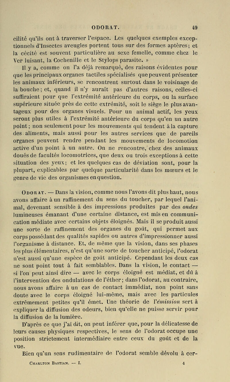 cilité qu'ils ont à traverser l'espace. Les quelques exemples excep- tionnels d'Insectes aveugles portent tous sur des formes aptères ; et la cécité est souvent particulière au sexe femelle, comme chez le Ver luisant, la Cochenille et le Stylops parasite. » 11 y a, comme on l'a déjà remarqué, des raisons évidentes pour que les principaux organes tactiles spécialisés que peuvent présenter les animaux inférieurs, se rencontrent surtout dans le voisinage de la bouche ; et, quand il n'y aurait pas d'autres raisons, celles-ci suffiraient pour que l'extrémité antérieure du corps, ou la surface supérieure située près de cette extrémité, soit le siège le plus avan- tageux pour des organes visuels. Pour un animal actif, les yeux seront plus utiles à l'extrémité antérieure du corps qu'en un autre point; non seulement pour les mouvements qui tendent à la capture des aliments, mais aussi pour les autres services que de pareils organes peuvent rendre pendant les mouvements de locomotion active d'un point à un autre. On ne rencontre,'chez des animaux doués de facultés locomotrices, que deux ou trois exceptions à cette situation des yeux; et les quelques cas de déviation sont, pour la plupart, explicables par quelque particularité dans les mœurs et le genre de vie des organismes en question. Odorat. — Dans la vision, comme nous l'avons dit plus haut, nous avons affaire à un raffinement du sens du toucher, par lequel l'ani- mal, devenant sensible à des impressions produites par des ondes lumineuses émanant d'une certaine distance, est mis en communi- cation médiate avec certains objets éloignés. Mais il se produit aussi une sorte de raffinement des organes du goût, qui permet aux corps possédant des qualités sapides ou autres d'impressionner aussi l'organisme à distance. Et, de même que la vision, dans ses phases les plus élémentaires, n'est qu'une sorte de toucher anticipé, l'odorat n'est aussi qu'une espèce de goût anticipé. Cependant les deux cas ne sont point tout à fait semblables. Dans la vision, le contact — si l'on peut ainsi dire— avec le corps éloigné est médiat, et dû à l'intervention des ondulations del'éther; dans l'odorat, au contraire, nous avons affaire à un cas de contact immédiat, non point sans doute avec le corps éloigné lui-même, mais avec les particules extrêmement petites qu'il émet. Une théorie de Vémission sert à expliquer la diffusion des odeurs, bien qu'elle ne puisse servir pour la diffusion de la lumière. D'après ce que j'ai dit, on peut inférer que, pour la délicatesse de leurs causes physiques respectives, le sens de l'odorat occupe une position strictement intermédiaire entre ceux du goût et de la vue. Bien qu'un sens rudimentaire de l'odorat semble dévolu à cer- Charlton Bastian. — I. 4