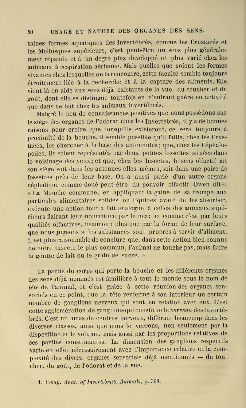 tailles formes aquatiques des Invertébrés, comme les Crustacés et les Mollusques supérieurs, c'est peut-être un sens plus générale- ment répandu et à un degré plus développé et plus varié chez les animaux à respiration aérienne. Mais quelles que soient les formes vivantes chez lesquelles on la rencontre, cette faculté semble toujours étroitement liée à la recherche et à la capture des aliments. Elle vient là en aide aux sens déjà existants de la vue, du toucher et du goût, dont elle se distingue toutefois en n'entrant guère en activité que dans ce but chez les animaux invertébrés. Malgré le peu de connaissances positives que nous possédons sur le siège des organes de l'odorat chez les Invertébrés, il y a de bonnes raisons pour croire que lorsqu'ils existeront, ce sera toujours à proximité de la bouche. Il semble possible qu'il faille, chez les Crus- tacés, les chercher à la base des antennules ; que, chez les Céphalo- podes, ils soient représentés par deux petites fossettes situées dans le voisinage des yeux ; et que, chez les Insectes, le sens olfactif ait son siège soit dans les antennes elles-mêmes, soit dans une paire de fossettes près de leur base. On a aussi parlé d'un autre organe céphalique comme doué peut-être du pouvoir olfactif. Owen dit ^ : « La Mouche commune, en appliquant la gaine de sa trompe aux particules alimentaires solides ou liquides avant de les absorber, exécute une action tout à fait analogue à celles des animaux supé- rieurs flairant leur nourriture par le nez; et comme c'est par leurs qualités olfactives, beaucoup plus que par la forme de leur surface, que nous jugeons si les substances sont propres à servir d'aliment. il est plus raisonnable de conclure que, dans cette action bien connue de notre Insecte le plus commun, l'animal ne touche pas, mais flaire la goutte de lait ou le grain de sucre. » La partie du corps qui porte la bouche et les différents organes des sens déjà nommés est familière à tout le monde sous le nom de tête de l'animal, et c'est grâce à cette réunion des organes sen- soriels en ce point, que la tête renferme à son intérieur un certain nombre de ganglions nerveux qui sont en relation avec eux. C'est cette agglomération de ganglions qui constitue le cerveau des Inverté- brés. C'est un amas de centres nerveux, différant beaucoup dans les diverses classes, ainsi que nous le verrons, non seulement par la disposition et le volume, mais aussi par les proportions relatives de ses parties constituantes. La dimension des ganglions respectifs varie en effet nécessairement avec l'importance relative et la com- plexité des divers organes sensoriels déjà mentionnés — du tou- cher, du goût, de l'odorat et de la vue. - 1. Comp. Anat. of Invertehrcite Animais, p. 368.