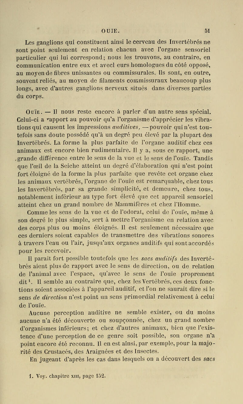 Les ganglions qui constituent ainsi le cerveau des Invertébrés ne sont point seulement en relation chacun avec l'organe sensoriel particulier qui lui correspond; nous les trouvons, au contraire, en communication entre eux et avecl eurs homologues du côté opposé, au moyen de fibres unissantes ou coramissurales. Ils sont, en outre, souvent reliés, au moyen de filaments commissuraux beaucoup plus longs, avec d'autres ganglions nerveux situés dans diverses parties du corps. Ouïe. — Il nous reste encore à parler d'un autre sens spécial. Celui-ci a ^apport au pouvoir qu'a l'organisme d'apprécier les vibra- tions qui causent les impressions auditives^ —pouvoir qui n'est tou- tefois sans doute possédé qu'à un degré peu élevé par la plupart des Invertébrés. La forme la plus parfaite de l'organe auditif chez ces animaux est encore bien rudimentaire. Il y a, sous ce rapport, une ,grande différence entre le sens de la vue et le sens de l'ouïe. Tandis que l'œil de la Seiche atteint un degré d'élaboration qui n'est point fort éloigné de la forme la plus parfaite que revête cet organe chez les animaux vertébrés, l'organe de l'ouïe est remarquable, chez tous les Invertébrés, par sa grande simplicité, et demeure, chez tous, notablement inférieur au type fort élevé que cet appareil sensoriel atteint chez un grand nombre de Mammifères et chez l'Homme. Comme les sens de la vue et de l'odorat, celui de l'ouïe, même à son degré le plus simple, sert à mettre l'organisme en relation avec des corps plus ou moins éloignés. Il est seulement nécessaire que ces derniers soient capables de transmettre des vibrations sonores à travers l'eau ou l'air, jusqu'aux organes auditifs qui sont accordés pour les recevoir. Il paraît fort possible toutefois que les sacs auditifs des Inverté- brés aient plus de rapport avec le sens de direction, ou de relation de l'animal avec l'espace, qu'avec le sens de l'ouïe proprement dit^. 11 semble au contraire que, chez les Vertébrés, ces deux fonc- tions soient associées à l'appareil auditif, et l'on ne saurait dire si le sens de direction n'est point un sens primordial relativement à celui de l'ouïe. Aucune perception auditive ne semble exister, ou du moins aucune n'a été découverte ou soupçonnée, chez un grand nombre d'organismes inférieurs; et chez d'autres animaux, bien que l'exis- tence d'une perception de ce genre soit possible, son organe n'a point encore été reconnu. Il en est ainsi, par exemple, pour la majo- rité des Crustacés, des Araignées et des Insectes. En jugeant d'après les cas dans lesquels on a découvert des sacs \. Voy. chapitre xiii, page 152.