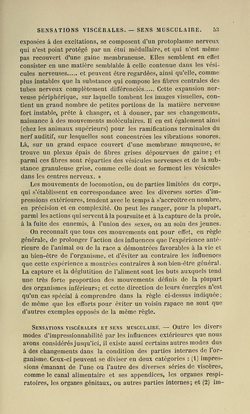 exposées à des excitations, se composent d'un protoplasme nerveux qui n'est point protégé par un étui médullaire, et qui n'est même pas recouvert d'une gaine membraneuse. Elles semblent en effet consister en une matière semblable à celle contenue dans les vési- cules nerveuses et peuvent être regardées, ainsi qu'elle, comme plus instables que la substance qui compose les fibres centrales des tubes nerveux complètement différenciés Cette expansion ner- veuse périphérique, sur laquelle tombent les images visuelles, con- tient un grand nombre de petites portions de la matière nerveuse fort instable, prête à changer, et à donner, par ses changements, naissance à des mouvements moléculaires. Il en est également ainsi (chez les animaux supérieurs) pour les ramifications terminales du nerf auditif, sur lesquelles sont concentrées les vibrations sonores. Là, sur un grand espace couvert d'une membrane muqueuse, se trouve un plexus épais de fibres grises dépourvues de gaine; et parmi ces fibres sont réparties des vésicules nerveuses et de la sub- stance granuleuse grise, comme celle dont se forment les vésicules dans les centres nerveux. » Les mouvements de locomotion, ou de parties limitées du corps, qui s'établissent en correspondance avec les diverses sortes d'im- pressions extérieures, tendent avec le temps à s'accroître en nombre, en précision et en complexité. On peut les ranger, pour la plupart, parmi les actions qui servent à la poursuite et à la capture de la proie, à la fuite des ennemis, à l'union des sexes, ou au soin des jeunes. On reconnaît que tous ces mouvements ont pour effet, en règle générale, de prolonger l'action des influences que l'expérience anté- rieure de l'animal ou de la race a démontrées favorables à la vie et au bien-être de l'organisme, et d'éviter au contraire les influences que cette expérience a montrées contraires à son bien-être général. La capture et la déglutition de l'aliment sont les buts auxquels tend une très forte proportion des mouvements définis de la plupart des organismes inférieurs; et cette direction de leurs énergies n'est qu'un cas spécial à comprendre dans la règle ci-dessus indiquée ; de même que les efforts pour éviter un voisin rapace ne sont que d'autres exemples opposés de la même règle. Sensations viscérales et sens musculaire. — Outre les divers modes d'impressionnabilité par les influences extérieures que nous avons considérés jusqu'ici, il existe aussi certains autres modes dus à des changements dans la condition des parties internes de l'or- ganisme. Ceux-ci peuvent se diviser en deux catégories : (1) impres- sions émanant de l'une ou l'autre des diverses séries de viscères, comme le canal alimentaire et ses appendices, les organes respi- ratoires, les organes génitaux, ou autres parties internes; et (2) im-