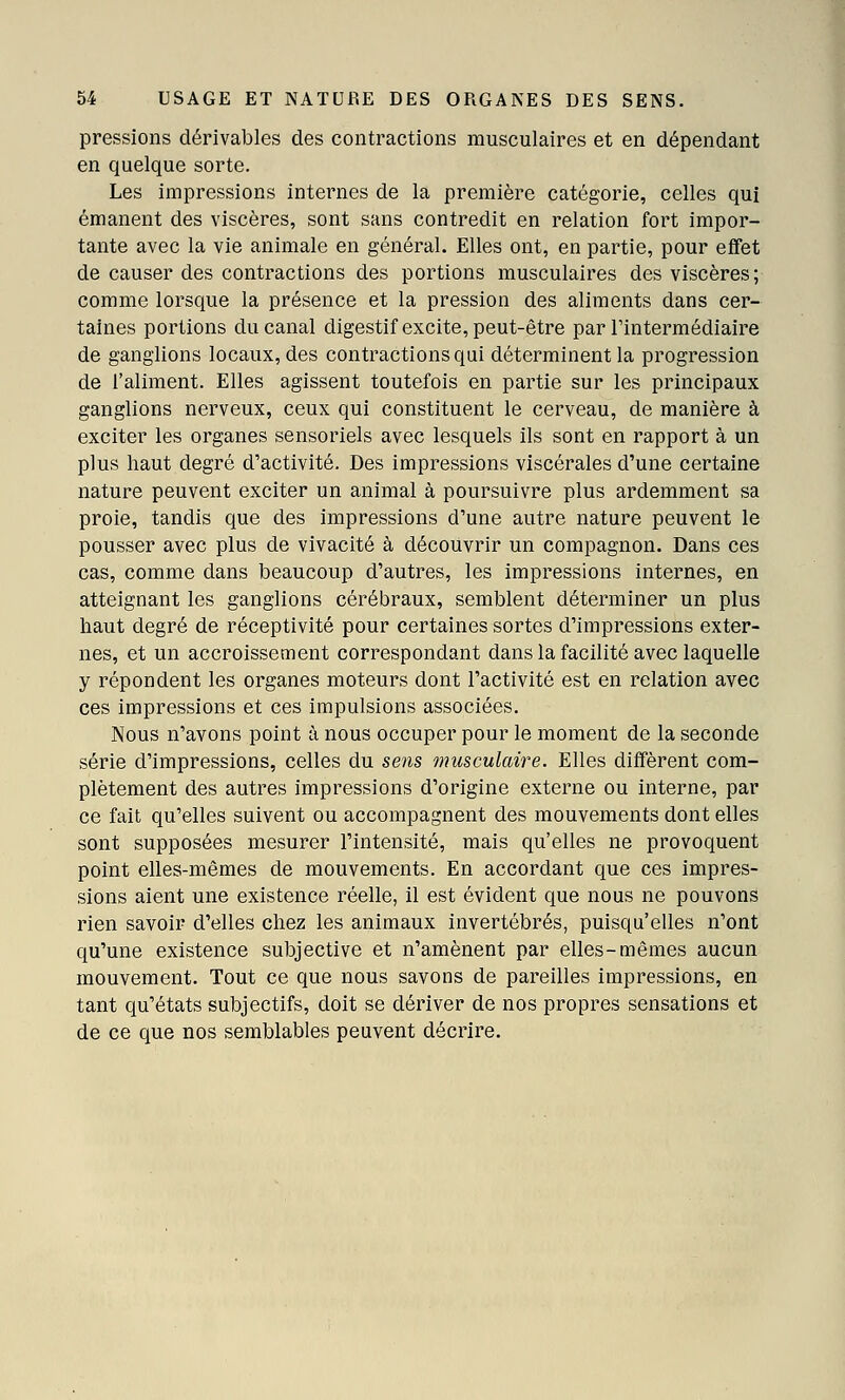 pressions dérivables des contractions musculaires et en dépendant en quelque sorte. Les impressions internes de la première catégorie, celles qui émanent des viscères, sont sans contredit en relation fort impor- tante avec la vie animale en général. Elles ont, en partie, pour effet de causer des contractions des portions musculaires des viscères; comme lorsque la présence et la pression des aliments dans cer- taines portions du canal digestif excite, peut-être par Tintermédiaire de ganglions locaux, des contractions qui déterminent la progression de l'aliment. Elles agissent toutefois en partie sur les principaux ganglions nerveux, ceux qui constituent le cerveau, de manière à exciter les organes sensoriels avec lesquels ils sont en rapport à un plus haut degré d'activité. Des impressions viscérales d'une certaine nature peuvent exciter un animal à poursuivre plus ardemment sa proie, tandis que des impressions d'une autre nature peuvent le pousser avec plus de vivacité à découvrir un compagnon. Dans ces cas, comme dans beaucoup d'autres, les impressions internes, en atteignant les ganglions cérébraux, semblent déterminer un plus haut degré de réceptivité pour certaines sortes d'impressions exter- nes, et un accroissement correspondant dans la facilité avec laquelle y répondent les organes moteurs dont l'activité est en relation avec ces impressions et ces impulsions associées. Nous n'avons point à nous occuper pour le moment de la seconde série d'impressions, celles du sens musculaire. Elles diffèrent com- plètement des autres impressions d'origine externe ou interne, par ce fait qu'elles suivent ou accompagnent des mouvements dont elles sont supposées mesurer l'intensité, mais qu'elles ne provoquent point elles-mêmes de mouvements. En accordant que ces impres- sions aient une existence réelle, il est évident que nous ne pouvons rien savoir d'elles chez les animaux invertébrés, puisqu'elles n'ont qu'une existence subjective et n'amènent par elles-mêmes aucun mouvement. Tout ce que nous savons de pareilles impressions, en tant qu'états subjectifs, doit se dériver de nos propres sensations et de ce que nos semblables peuvent décrire.