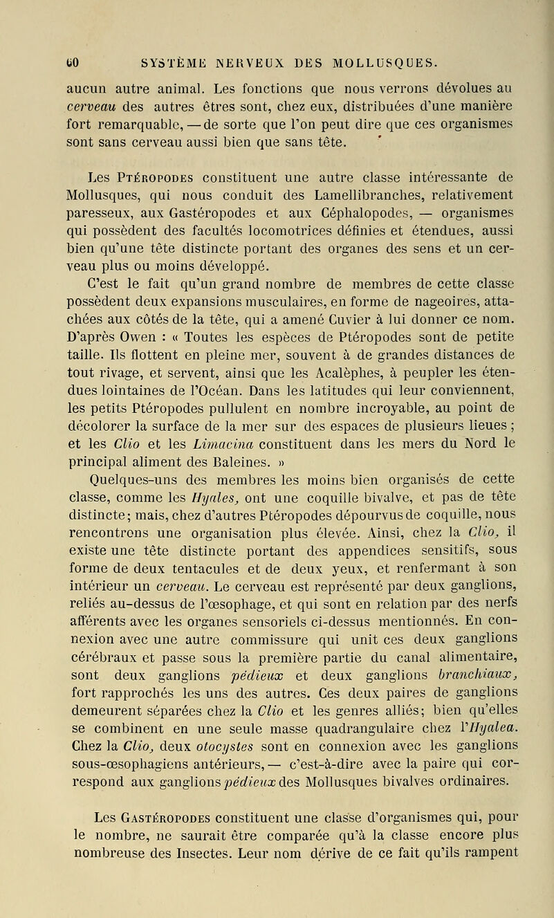 aucun autre animal. Les fonctions que nous verrons dévolues au cerveau des autres êtres sont, chez eux, distribuées d'une manière fort remarquable,—de sorte que l'on peut dire que ces organismes sont sans cerveau aussi bien que sans tête. Les Ptéropodes constituent une autre classe intéressante de Mollusques, qui nous conduit des Lamellibranches, relativement paresseux, aux Gastéropodes et aux Céphalopodes, — organismes qui possèdent des facultés locomotrices définies et étendues, aussi bien qu'une tête distincte portant des organes des sens et un cer- veau plus ou moins développé. C'est le fait qu'un grand nombre de membres de cette classe possèdent deux expansions musculaires, en forme de nageoires, atta- chées aux côtés de la tête, qui a amené Cuvier à lui donner ce nom. D'après Owen : « Toutes les espèces de Ptéropodes sont de petite taille. Ils flottent en pleine mer, souvent à de grandes distances de tout rivage, et servent, ainsi que les Acalèphes, à peupler les éten- dues lointaines de l'Océan. Dans les latitudes qui leur conviennent, les petits Ptéropodes pullulent en nombre incroyable, au point de décolorer la surface de la mer sur des espaces de plusieurs lieues ; et les Clio et les Limacina constituent dans les mers du Nord le principal aliment des Baleines. » Quelques-uns des membres les moins bien organisés de cette classe, comme les Hycdes, ont une coquille bivalve, et pas de tête distincte; mais, chez d'autres Ptéropodes dépourvus de coquille, nous rencontrons une organisation plus élevée. Ainsi, chez la Clio, il existe une tête distincte portant des appendices sensitifs, sous forme de deux tentacules et de deux yeux, et renfermant à son intérieur un cerveau. Le cerveau est représenté par deux ganglions, reliés au-dessus de l'œsophage, et qui sont en relation par des nerfs afférents avec les organes sensoriels ci-dessus mentionnés. En con- nexion avec une autre commissure qui unit ces deux ganglions cérébraux et passe sous la première partie du canal alimentaire, sont deux ganglions pédieux et deux ganglions branchiaux, fort rapprochés les uns des autres. Ces deux paires de ganglions demeurent séparées chez la Clio et les genres alliés; bien qu'elles se combinent en une seule masse quadrangulaire chez Vllyalea. Chez la Clio, deux otocystes sont en connexion avec les ganglions sous-œsophagiens antérieurs, — c'est-à-dire avec la paire qui cor- respond aux ganglions joec^ieux des Mollusques bivalves ordinaires. Les Gastéropodes constituent une classe d'organismes qui, pour le nombre, ne saurait être comparée qu'à la classe encore plus nombreuse des Insectes. Leur nom dérive de ce fait qu'ils rampent