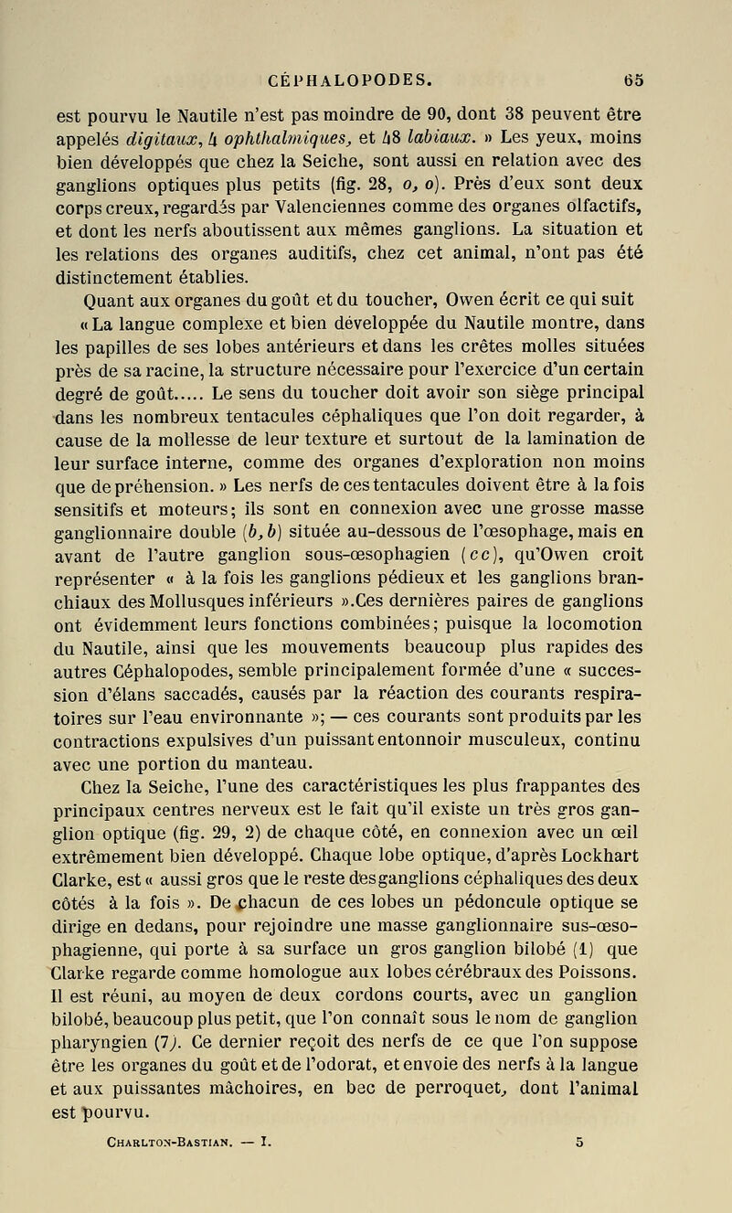 est pourvu le Nautile n'est pas moindre de 90, dont 38 peuvent être appelés digitaux, à ophthalmiques, et Zi8 labiaux. » Les yeux, moins bien développés que chez la Seiche, sont aussi en relation avec des ganglions optiques plus petits (fig. 28, o, o). Près d'eux sont deux corps creux, regardés par Valenciennes comme des organes olfactifs, et dont les nerfs aboutissent aux mêmes ganglions. La situation et les relations des organes auditifs, chez cet animal, n'ont pas été distinctement établies. Quant aux organes du goût et du toucher, Owen écrit ce qui suit «La langue complexe et bien développée du Nautile montre, dans les papilles de ses lobes antérieurs et dans les crêtes molles situées près de sa racine, la structure nécessaire pour l'exercice d'un certain degré de goût Le sens du toucher doit avoir son siège principal dans les nombreux tentacules céphaliques que l'on doit regarder, à cause de la mollesse de leur texture et surtout de la lamination de leur surface interne, comme des organes d'exploration non moins que de préhension. » Les nerfs de ces tentacules doivent être à la fois sensitifs et moteurs; ils sont en connexion avec une grosse masse ganglionnaire double {b, b) située au-dessous de l'œsophage, mais en avant de l'autre ganglion sous-œsophagien {ce), qu'Owen croit représenter « à la fois les ganglions pédieux et les ganglions bran- chiaux des Mollusques inférieurs ».Ces dernières paires de ganglions ont évidemment leurs fonctions combinées; puisque la locomotion du Nautile, ainsi que les mouvements beaucoup plus rapides des autres Céphalopodes, semble principalement formée d'une « succes- sion d'élans saccadés, causés par la réaction des courants respira- toires sur l'eau environnante »; — ces courants sont produits par les contractions expulsives d'un puissant entonnoir musculeux, continu avec une portion du manteau. Chez la Seiche, l'une des caractéristiques les plus frappantes des principaux centres nerveux est le fait qu'il existe un très gros gan- glion optique (fig. 29, 2) de chaque côté, en connexion avec un œil extrêmement bien développé. Chaque lobe optique, d'après Lockhart Clarke, est « aussi gros que le reste desganglions céphaliques des deux côtés à la fois ». De chacun de ces lobes un pédoncule optique se dirige en dedans, pour rejoindre une masse ganglionnaire sus-œso- phagienne, qui porte à sa surface un gros ganglion bilobé (1) que Clarke regarde comme homologue aux lobes cérébraux des Poissons. Il est réuni, au moyen de deux cordons courts, avec un ganglion bilobé, beaucoup plus petit, que l'on connaît sous le nom de ganglion pharyngien Çl). Ce dernier reçoit des nerfs de ce que l'on suppose être les organes du goût et de l'odorat, et envoie des nerfs à la langue et aux puissantes mâchoires, en bec de perroquet^ dont l'animal est pourvu. Chaelton-Bastian. — I. 5