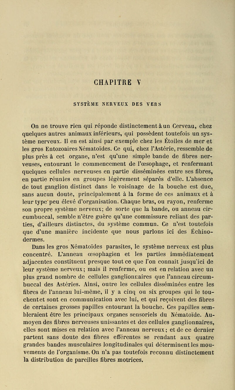 SYSTEME NERVEUX DES VERS On ne trouve rien qui réponde distinctement à un Cerveau, cliez quelques autres animaux inférieurs, qui possèdent toutefois un sys- tème nerveux. Il en est ainsi par exemple chez les Étoiles de mer et les gros EntozoairesNématoïdes. Ce qui, chez TAstérie, ressemble de plus près à cet organe, n'est qu'une simple bande de fibres ner- veuses, entourant le commencement de l'œsophage, et renfermant quelques cellules nerveuses en partie disséminées entre ses fibres, en partie réunies en groupes légèrement séparés d'elle. L'absence de tout ganglion distinct dans le voisinage de la bouche est due, sans aucun doute, principalement à la forme de ces animaux et à leur type peu élevé d'organisation. Chaque bras, ou rayon, renferme son propre système nerveux; de sorte que la bande, ou anneau cir- cumbuccal, semble n'être guère qu'une commissure reliant des par- ties, d'ailleurs distinctes, du système commun. Ce n'est toutefois que d'une manière incidente que nous parlons ici des Échino- dermes. Dans les gros Nématoïdes parasites, le système nerveux est plus concentré. L'anneau œsophagien et les parties immédiatement adjacentes constituent presque tout ce que l'on connaît jusqu'ici de leur système nerveux; mais il renferme, ou est en relation avec un plus grand nombre de cellules ganglionnaires que l'anneau circum- buccal des Astéries. Ainsi, outre les cellules disséminées entre les fibres de l'anneau lui-même, il y a cinq ou six groupes qui le tou- chent et sont en communication avec lui, et qui reçoivent des fibres de certaines grosses papilles entourant la bouche. Ces papilles sem- bleraient être les principaux organes sensoriels du Nématoïde. Au- moyen des fibres nerveuses unissantes et des cellules ganglionnaires, elles sont mises en relation avec l'anneau nerveux ; et de ce dernier partent sans doute des fibres efférentes se rendant aux quatre grandes bandes musculaires longitudinales qui déterminent les mou- vements de l'organisme. On n'a pas toutefois reconnu distinctement la distribution de pareilles fibres motrices.