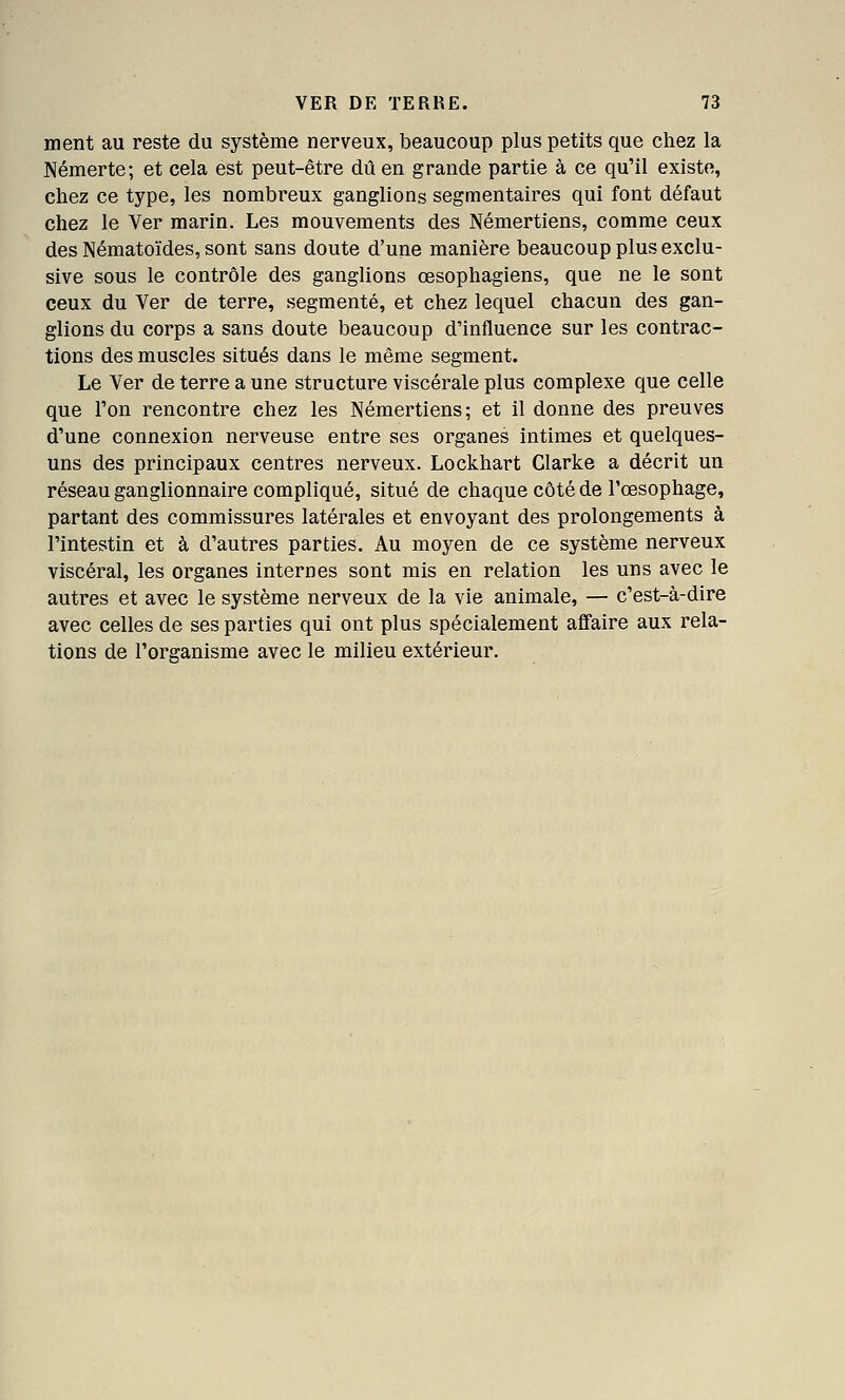 ment au reste du système nerveux, beaucoup plus petits que chez la Némerte; et cela est peut-être dû en grande partie à ce qu'il existe, chez ce type, les nombi'eux ganglions segmentaires qui font défaut chez le Ver marin. Les mouvements des Némertiens, comme ceux des Nématoïdes, sont sans doute d'une manière beaucoup plus exclu- sive sous le contrôle des ganglions œsophagiens, que ne le sont ceux du Ver de terre, segmenté, et chez lequel chacun des gan- glions du corps a sans doute beaucoup d'influence sur les contrac- tions des muscles situés dans le même segment. Le Ver de terre a une structure viscérale plus complexe que celle que l'on rencontre chez les Némertiens; et il donne des preuves d'une connexion nerveuse entre ses organes intimes et quelques- uns des principaux centres nerveux. Lockhart Clarke a décrit un réseau ganglionnaire compliqué, situé de chaque côté de l'œsophage, partant des commissures latérales et envoyant des prolongements à l'intestin et à d'autres parties. Au moyen de ce système nerveux viscéral, les organes internes sont mis en relation les uns avec le autres et avec le système nerveux de la vie animale, — c'est-à-dire avec celles de ses parties qui ont plus spécialement affaire aux rela- tions de l'organisme avec le milieu extérieur.