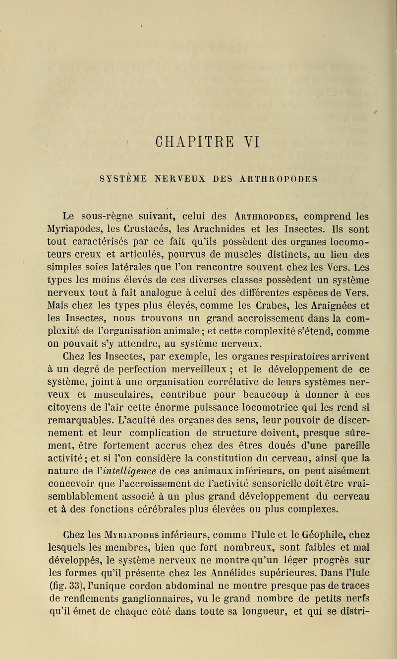 I CHAPITRE VI SYSTEME NERVEUX DES ARTHROPODES Le sous-règne suivant, celui des Arthropodes, comprend les Myriapodes, les Crustacés, les Arachnides et les Insectes. Ils sont tout caractérisés par ce fait qu'ils possèdent des organes locomo- teurs creux et articulés, pourvus de muscles distincts, au lieu des simples soies latérales que l'on rencontre souvent chez les Vers. Les types les moins élevés de ces diverses classes possèdent un système nerveux tout à fait analogue à celui des différentes espèces de Vers. Mais chez les types plus élevés, comme les Crabes, les Araignées et les Insectes, nous trouvons un grand accroissement dans la com- plexité de l'organisation animale ; et cette complexité s'étend, comme on pouvait s'y attendre, au système nerveux. Chez les Insectes, par exemple, les organes respiratoires arrivent à un degré de perfection merveilleux ; et le développement de ce système, joint à une organisation corrélative de leurs systèmes ner- veux et musculaires, contribue pour beaucoup à donner à ces citoyens de l'air cette énorme puissance locomotrice qui les rend si remarquables. L'acuité des organes des sens, leur pouvoir de discer- nement et leur complication de structure doivent, presque sûre- ment, être fortement accrus chez des êtres doués d'une pareille activité; et si l'on considère la constitution du cerveau, ainsi que la nature de Vintelligence de ces animaux inférieurs, on peut aisément concevoir que l'accroissement de l'activité sensorielle doit être vrai- semblablement associé à un plus grand développement du cerveau et à des fonctions cérébrales plus élevées ou plus complexes. Chez les Myriapodes inférieurs, comme l'Iule et le Géophile, chez lesquels les membres, bien que fort nombreux, sont faibles et mal développés, le système nerveux ne montre qu'un léger progrès sur les formes qu'il présente chez les Annélides supérieures. Dans l'Iule (fig. 33), l'unique cordon abdominal ne montre presque pas de traces de renflements ganglionnaires, vu le grand nombre de petits nerfs qu'il émet de chaque côté dans toute sa longueur, et qui se distri-