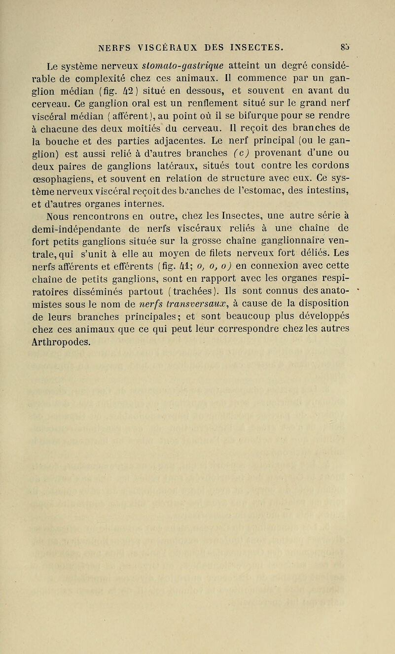 NERFS VISCÉRAUX DES INSECTES. 8J Le système nerveux slomato-gastrique atteint un degré considé- rable de complexité chez ces animaux. Il commence par un gan- glion médian (fig. Zi2) situé en dessous, et souvent en avant du cerveau. Ce ganglion oral est un renflement situé sur le grand nerf viscéral médian ( afférent), au point où il se bifurque pour se rendre à chacune des deux moitiés du cerveau. Il reçoit des branches de la bouche et des parties adjacentes. Le nerf principal (ou le gan- glion) est aussi relié à d'autres branches (c) provenant d'une ou deux paires de ganglions latéraux, situés tout contre les cordons œsophagiens, et souvent en relation de structure avec eux. Ce sys- tème nerveux viscéral reçoit des b^-anches de l'estomac, des intestins, et d'autres organes internes. Nous rencontrons en outre, chez les Insectes, une autre série à demi-indépendante de nerfs viscéraux reliés à une chaîne de fort petits ganglions située sur la grosse chaîne ganglionnaire ven- trale, qui s'unit à elle au moyen de filets nerveux fort déliés. Les nerfs afférents et efférents (fig. il; o, o, o) en connexion avec cette chaîne de petits ganglions, sont en rapport avec les organes respi- ratoires disséminés partout (trachées). Ils sont connus desanato- mistes sous le nom de nerfs transversaux, à cause de la disposition de leurs branches principales; et sont beaucoup plus développés chez ces animaux que ce qui peut leur correspondre chez les autres Arthropodes.